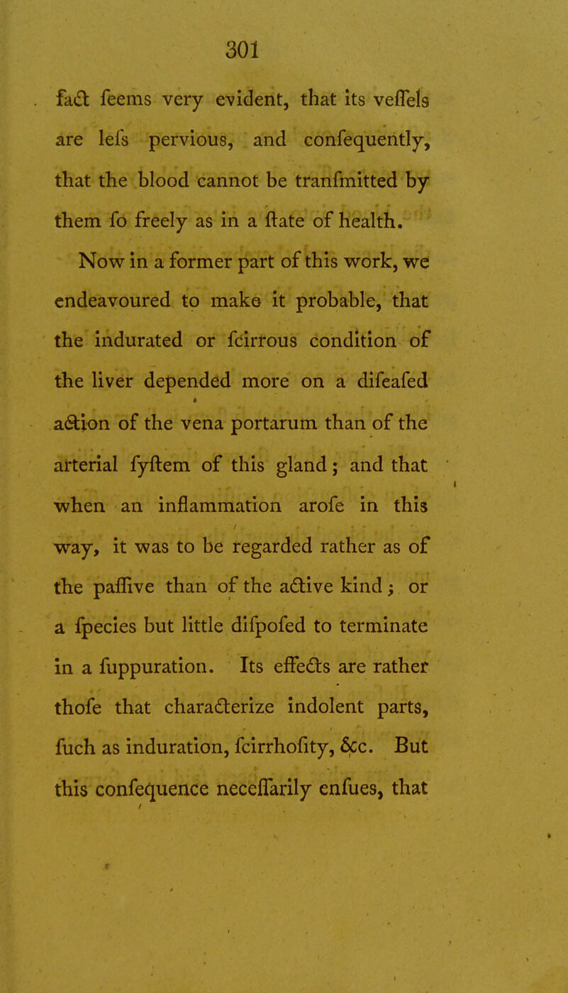 fad feems very evident, that its veflels are lefs pervious, and confequently, that the blood cannot be tranfmitted by them fo freely as in a ftate of health. Now in a former part of this work, we endeavoured to make it probable, that the indurated or fcirrous condition of the liver depended more on a difeafed action of the vena portarum than of the arterial fyftem of this gland; and that when an inflammation arofe in this way, it was to be regarded rather as of the pafliive than of the aftive kind; or a fpecies but little difpofed to terminate in a fuppuration. Its effeds are rather thofe that charaderize indolent parts, fuch as induration, fcirrhofity, &cc. But this confec^uence neceffarily enfues, that