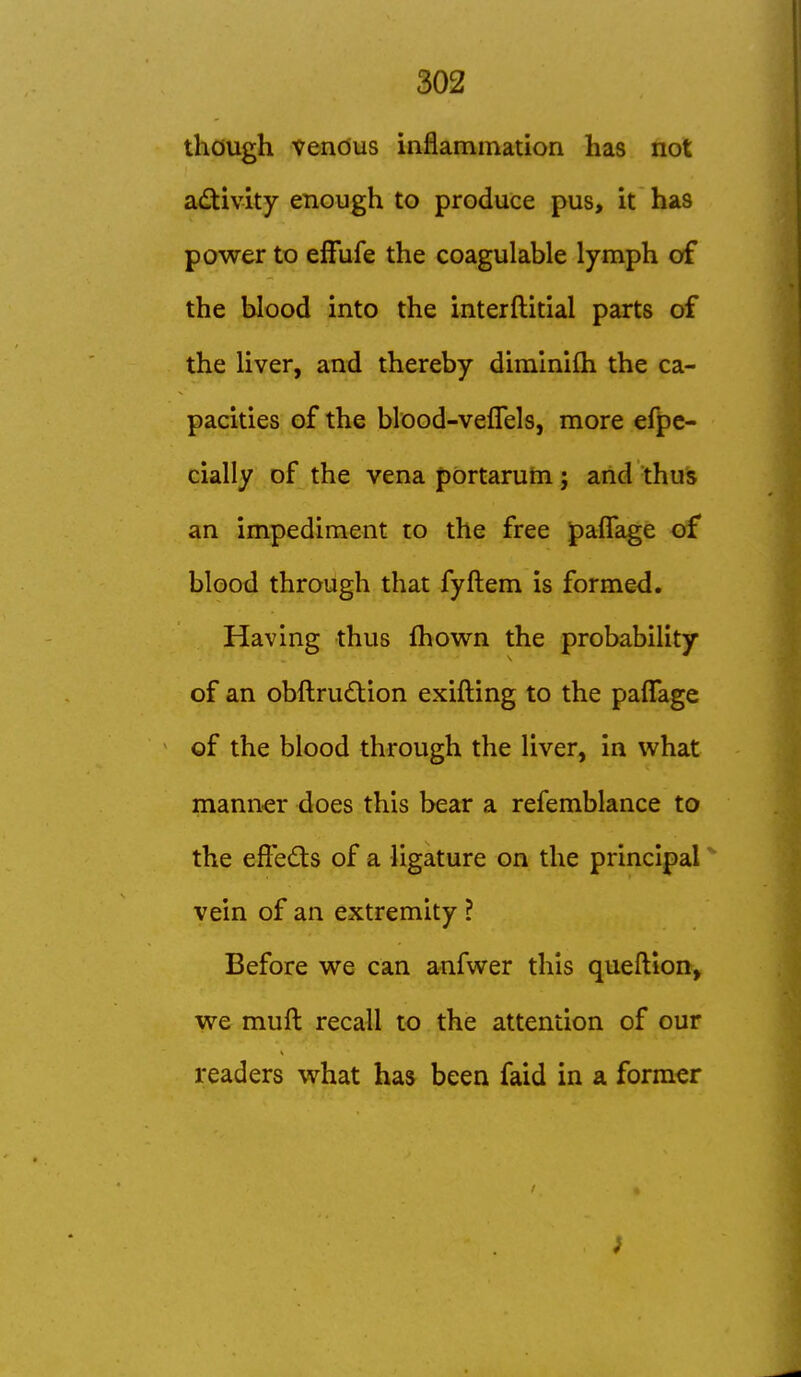 though vendus inflammation has not a^^ivity enough to produce pus, it has power to efFufe the coagulable lymph of the blood into the interftitial parts of the liver, and thereby diminifh the ca- pacities of the blood-veflels, more efpe« cially of the vena portarum; and thus an impediment to the free paflage of blood through that fyftem is formed. Having thus fhown the probability of an obftru£tion exifting to the pafTage of the blood through the liver, in what mann-er does this bear a refemblance to the eftedts of a ligature on the principal ^ vein of an extremity ? Before we can anfwer this queftion, we muft recall to the attention of our readers v^hat has been faid in a former
