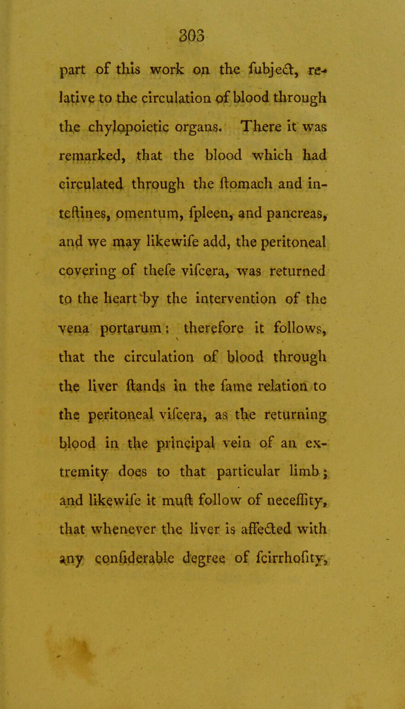 part of this woric on the fubj€<Sfc, re-» lative to the circulation of blood through the chylopoietic organs. There it was refli^rked, that the blood which had circulated through the ftomach and in- teftines, omentum, fpleen, and pancreas, and we n^ay likewife add, the peritoneal covering of thefe vifcera, was returned to the heart by the intervention of the Yfna ppftgrum: therefore it follows, that the circulation of blood through the liver ftands in the fame relation to the peritoneal vifcera, as the returning blood in the principal vein of an ex- tremity does to that particular limb; and likewife it muft follow of necelTity, that whenever the liver is affeded with s^ny qonfiderable degree of fcirrhofity,