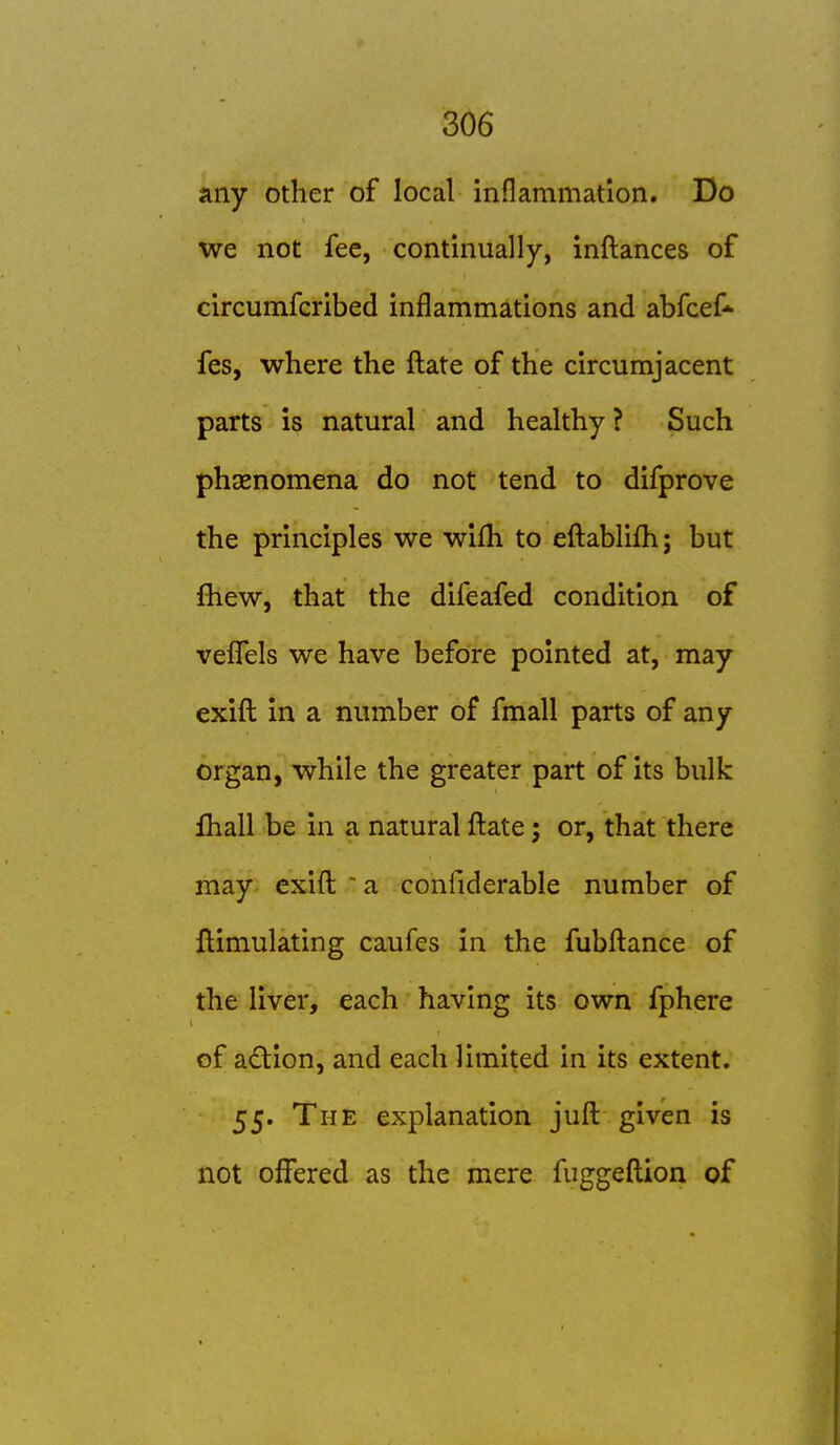 any other of local inflammation. Do we not fee, continually, inftances of circumfcribed inflammations and abfcef* fes, where the ftate of the circumjacent parts is natural and healthy ? Such phasnomena do not tend to difprove the principles we wifh to efl:ablifh; but fliew, that the difeafed condition of vefl!*els we have before pointed at, may exifl: in a number of fmall parts of any organ, while the greater part of its bulk fhall be in a natural fl:ate; or, that there may exifl:  a confiderable number of flimulating caufes in the fubfl:ance of the liver, each having its own fphere of adion, and each limited in its extent. 55. The explanation jufl: given is not offered as the mere fuggefl;ion of