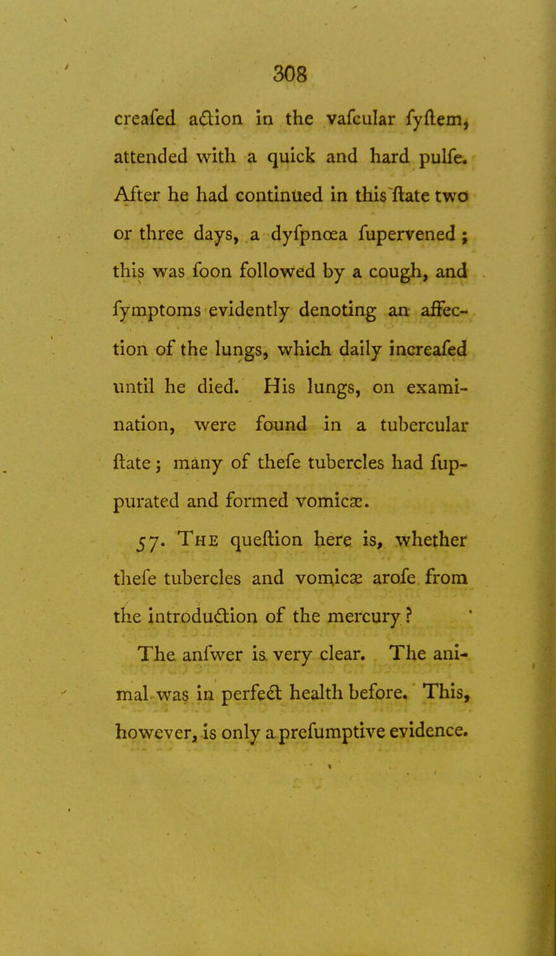 creafed adion in the vafcular fyftem, attended with a quick and hard pulfe. After he had continued in this~fl:ate two or three days, a dyfpnoea fupervened ; this was foon followed by a cough, and fymptoms evidently denoting an affec- tion of the lungs, which daily increafed until he died. His lungs, on exami- nation, were found in a tubercular ftate; many of thefe tubercles had fup- purated and formed vomica:. 57. The queftion here is, whether thefe tubercles and vomicae arofe from the introdudion of the mercury ? The anfwer is. very clear. The ani- mal was in perfect health before. This, however, is only aprefumptive evidence.