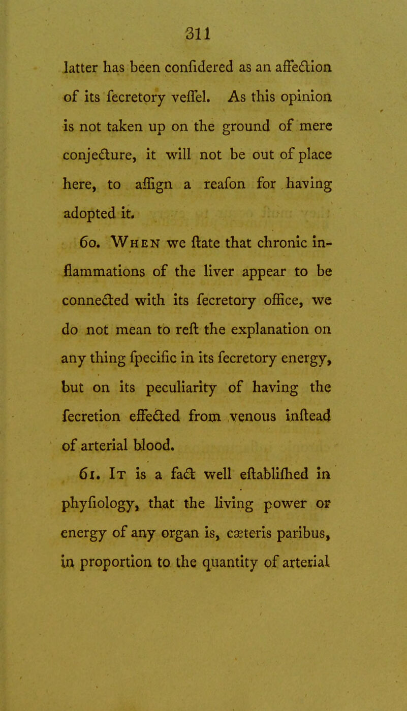 latter has been confidered as an afFedion of its fecretory veflel. As this opinion is not taken up on the ground of mere conjedture, it will not be out of place here, to aflign a reafon for having adopted it. 60. When we ftate that chronic in- flammations of the liver appear to be conneded with its fecretory office, we do not mean to reft the explanation on any thing fpecific in its fecretory energy, but on its peculiarity of having the fecretion effedted from venous inftead of arterial Wood. 61. It is a fa(St well eftablifhed In phyfiology, that the living power or energy of any organ is, cseteris paribus, in proportion to the quantity of arteclal