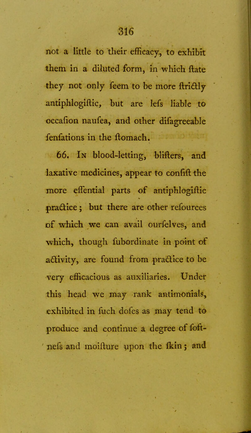 not a little to their efficacy, to exhibit them in a diluted form, in which ftate they not only feem to be more ftridly antiphlogiftic, but are lefs liable to occafion naufea, and other difagreeable fenfations in the flomach. 66. In blood-letting, blifters, and laxative medicines, appear to eonfift the more eflential parts of antiphlogiftic pradice ; but there are other refources of which we can avail ourfelves, and which, though fubordinate in point of activity, are found from |>radtice to be very efficacious as auxiliaries. Under this head we may rank antimonials, exhibited in fuch dofes as may tend to produce and continue a degree of foft- ' nefs and moifture upon the Ikin; and