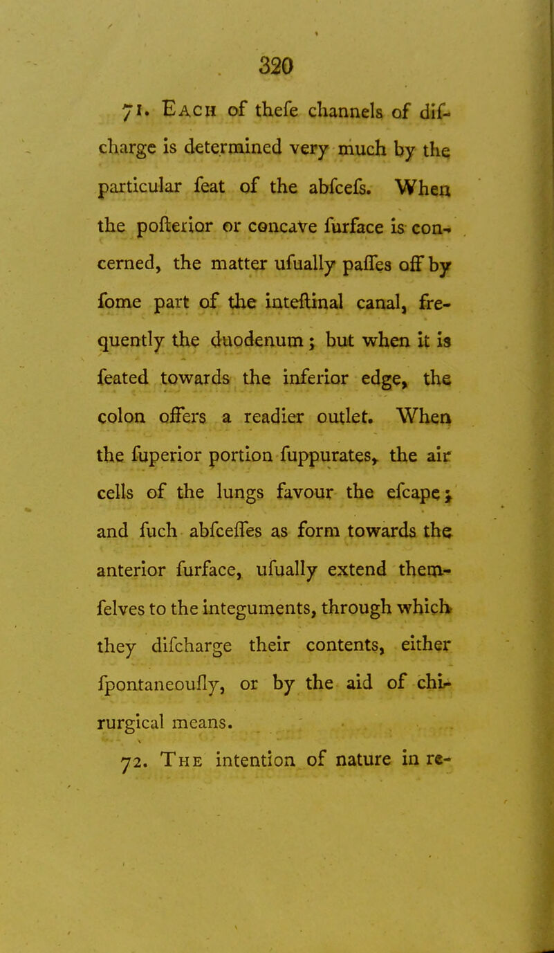 71. Each of thefe channels of dif- chargc is determined very much by the particular feat of the abfcefs. When the pofterior or concaVe furface is con- cerned, the matter ufually paffes off by fome part of the inteftinal canal, fre- quently the duodenum; but when it Is feated towards the inferior edge, the colon offers a readier outlet. When the fuperior portion fuppurates^ the airr cells of the lungs favour the efcapej and fuch abfceffes as form towards the anterior furface, ufually extend them- felves to the integuments, through which they difcharge their contents, either fpontaneoufly, or by the aid of chi^ rurgical means. y2. The intention of nature in rc-