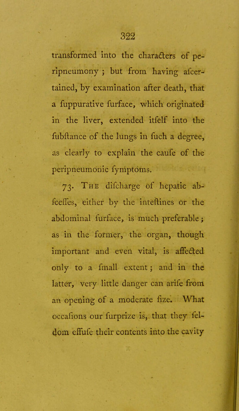 transformed Into the charadeirs of pc-^ ripneumony j but from having afcer- tained, by examination after death, that a fuppurative furface, which originated in the liver, extended itfelf into the fubftance of the lungs in fuch a degree, as clearly to explain the caufe of the peripneumonic fyniptdms. 73. The difcharge of hepatic ab- fceffes, either by the inteftines oi* the abdominal furface, is much preferable; as in the former, the organ, though important and even vital, is afFed:ed only to a fmall extent; and in the latter, veiy little danger can arife from an opening of a moderate fize. What occafions our furprize is, that they fel- dom effufe their contents into the cavity