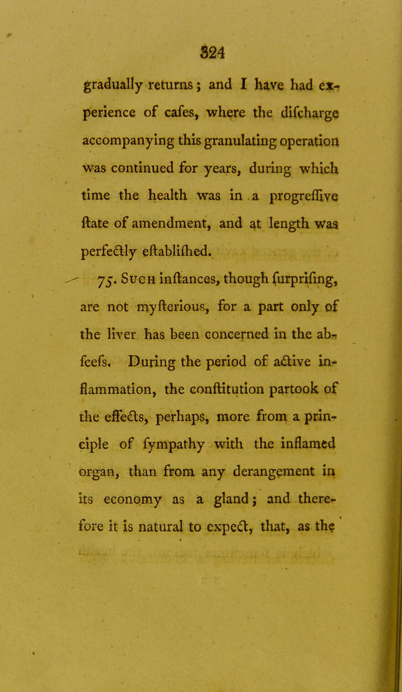 824 gradually returns; and I have had ex- perience of cafes, where the difcharge accompanying this granulating operation was continued for years, during which time the health Was in a progreflive ftate of amendment, and at length waa perfedly eftabliflied. 75. Sue H inftances, though furprifing, are not myfterious, for a part only of the liver has been concerned in the ab-; fcefs. During the period of active in- flammation, the conftitution partook of the efFeds, perhaps, more from a prin- ciple of fympathy with the inflamed organ, than from any derangement in its economy as a gland; and there- fore it is natural to expe(S, that, as the