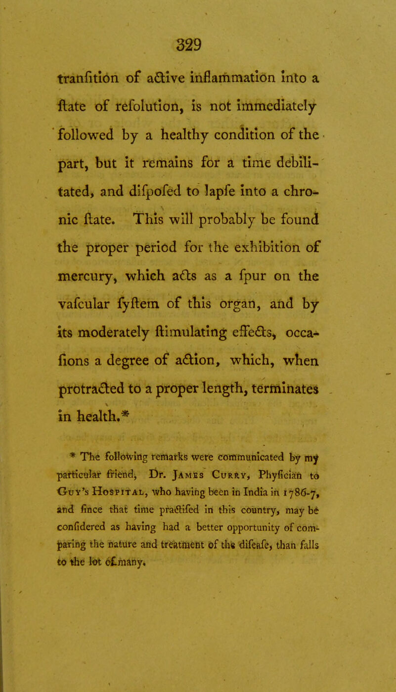 tranfitlon of active inflammation Into a ftate of refolutlon, is not immediately- followed by a healthy condition of the part, but it remains for a time debili- tated, and difpofed to lapfe into a chro- nic ftate. This will probably be found the proper period for the exhibition of mercury, which adls as a fpur on the vafcular fyftem of this organ, aiid by its moderately ftimulating effeds, occa- fions a degree of adion, which, when protracted to a proper length, terminates - in health.* * The following remarks were communicated by my particular friendj Dr. JamJes CurRy, Phyfician to Guy's Hospital, who having been in India in 1786-7, and fince that time pratflifed in this country, may b^ confidered as having had a better opportunity of com- jparlng the nature and treatment of th« difeafe, than falls to the hi 6£many.