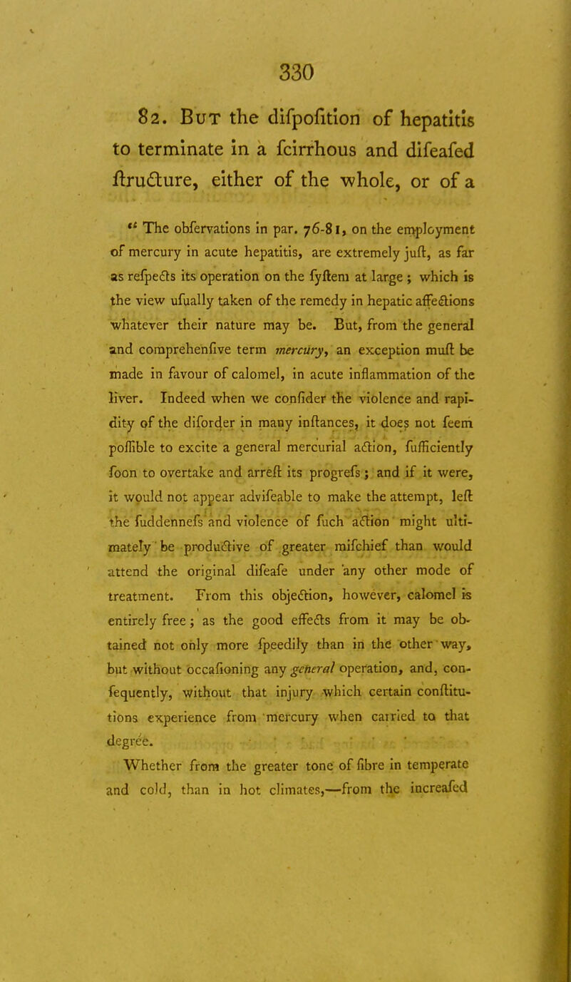 82. But the difpofition of hepatitis to terminate in a fcirrhous and difeafed ftrudure, either of the whole, or of a ** The obfervatlons in par. 76-81, on the employment of mercury in acute hepatitis, are extremely juft, as far as refpedts its operation on the fyftem at large ; which is the view ufually taken of the remedy in hepatic affeiflions whatever their nature may be. But, from the general and coraprehenfive term mercury, an exception muft be made in fiivour of calomel, in acute inflammation of the liver. Indeed when we confider the violence and rapi- dity of the difor4er in many inftances, it doe^ not feeni poflible to excite a general mercurial aftlon, fufficiently foon to overtake and arreft its progrefs ; and if it were, it wpuld not appear advifeable to make the attempt, left the fuddennefsand violence of fuch aflion might ulti- mately be produdive of greater mifchief than would attend the original difeafe under any other mode of treatment. From this objeftion, however, calomel is entirely free; as the good effefts from it may be ob' tained not only more fpeedily than in the other way, but without bccafioning any getieral operation, and, con- fequcntly, without that injury which certain conftitu- tiona experience from mercury when cairied to that degree. Whether from the greater tone of fibre in temperate and cold, than in hot climates,—-from the increafed
