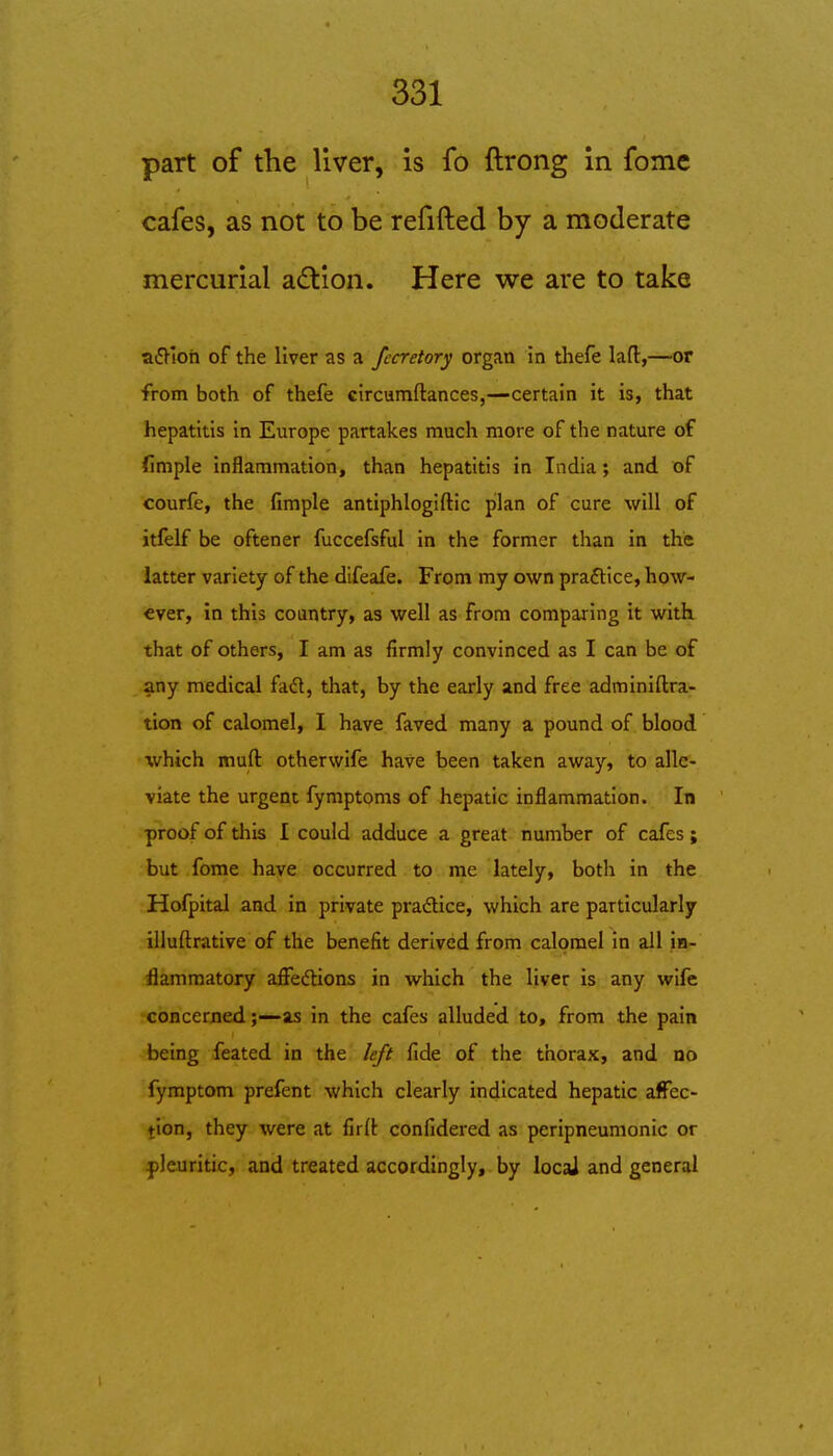 part of the liver, is fo ftrong in fome cafes, as not to be refifted by a moderate mercurial a£lion. Here we are to take aiSJ'ioh of the liver as a fecretory organ in thefe lafl:,—or from both of thefe circumftances,—certain it is, that hepatitis in Europe partakes much more of the nature of fimple inflammation, than hepatitis in India; and of courfe, the fimple antiphlogiftic pilan of cure will of itfelf be oftener fuccefsful in the former than in the latter variety of the dlfeafe. From my own pra£tice, how- ever, in this country, as well as from comparing it with that of others, I am as firmly convinced as I can be of any medical fad, that, by the early and free adminiftra- tion of calomel, I have faved many a pound of blood which muft otherwife have been taken away, to alle- viate the urgent fymptoms of hepatic inflammation. In proof of this I could adduce a great number of cafes; but fome have occurred to me lately, both in the Hofpital and in private practice, which are particularly illuftrative of the benefit derived from calomel in all in- flammatory afFedions in which the liver is any wife concernedas in the cafes alluded to, from the pain being feated in the left fide of the thorax, and no fymptom prefent which clearly indicated hepatic affec- tion, they were at firlt confidered as peripneumonic or pleuritic, and treated accordingly, by locai and general