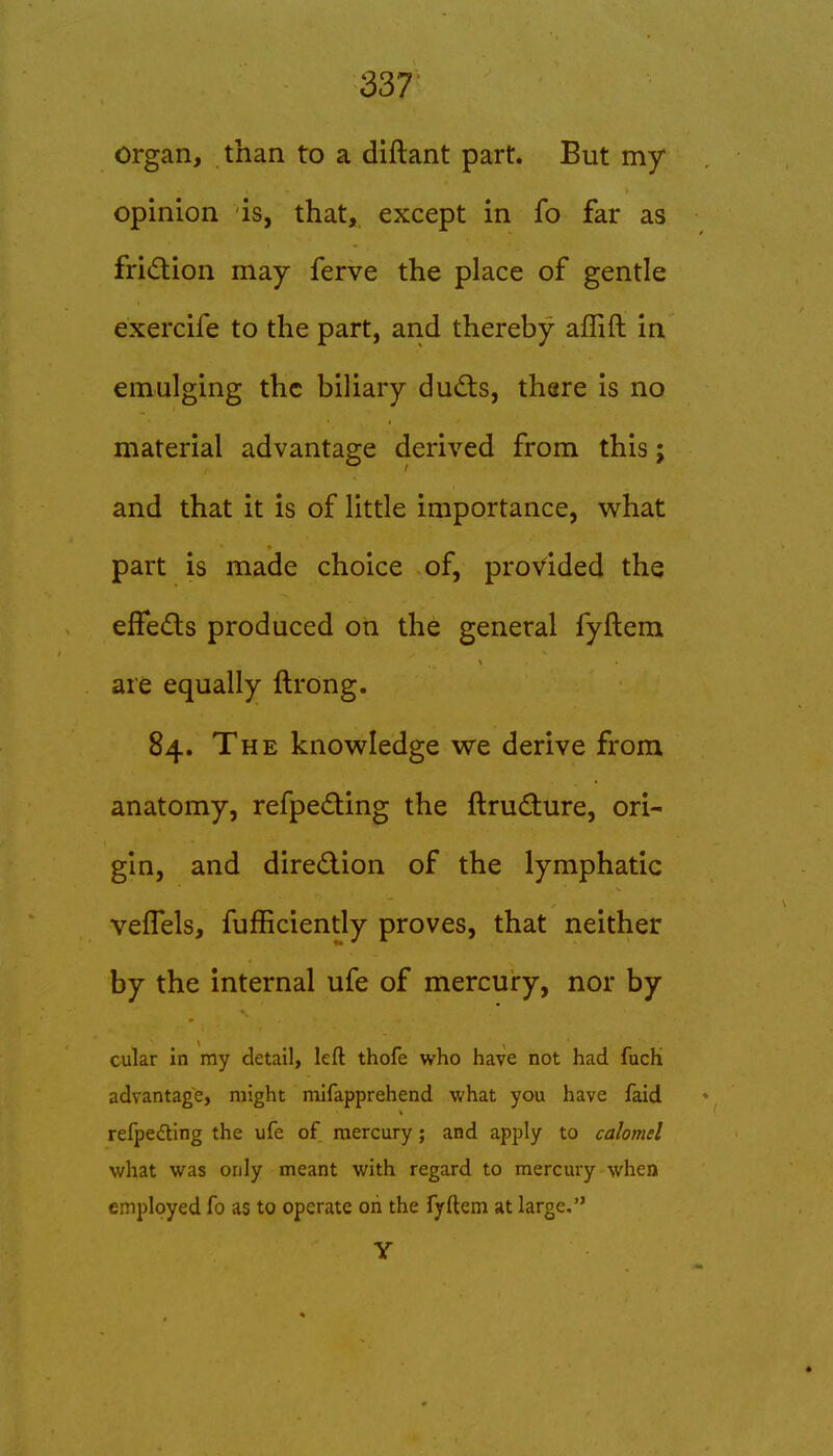 337 organ, than to a diftant part. But my opinion is, that, except in fo far as fridion may ferve the place of gentle exercife to the part, and thereby afTift in emulging the biliary dud:s, thare is no material advantage derived from this; and that it is of little importance, what part is made choice of, provided the efFe£ts produced on the general fyftem are equally ftrong. 84. The knowledge we derive from anatomy, refpe(£ting the ftru(3:ure, ori- gin, and diredion of the lymphatic veflels, fufficiently proves, that neither by the internal ufe of mercury, nor by cular in my detail, left thofe who have not had fuch advantage, might mifapprehend what you have faid refpedting the ufe of mercury; and apply to calomel what was only meant with regard to mercury when employed fo as to operate oh the fyftem at large. Y