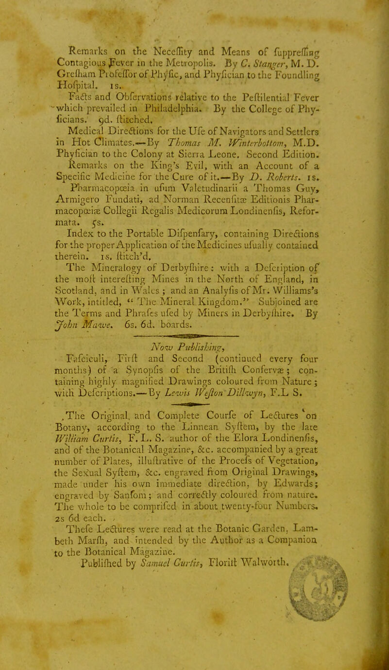 Remarks on the NecefTity and Means of fupprefling Contagious J?cver in the Meti opohs. By C. Startler, M. D. Grelham Piofeflbrof Phyfic, and Phyfician to the FoundHng Hofpital. IS. Fads and Obfervations relative to the Peftilential Fever which prevailed in Philadelphia. By the College of Phy- Ccians. gd. (Htched. Medical Direitions for the Ufe of Navigators and Settlers in Hot Climates.—By Thomas M. Winterhottom, M,D. Phyfician to the Colony at Siena Leone. Second Edition. Remarks on the King's Evil, with an Account of a Specific Medicine for the Cure of it.—By D. Roberts, is. Pbarmacopceia in ufnm Valctudinarii a Thomas Guy, Armigero Fundati, ad Norman Recenlitae Editionis Phar- macopoiijE Collegii Regalis Medicoruna Londinenfis, Refor- ffiata. 5's. Index to the Portable Difpenfary, containing Directions for the proper Application of the Medicines ufualiy contained therein, is. ititch'd. The Mineralogy of Derbyfiiire: with a Dcfcrlption of the moll: interefting Mines In the North of England, in Scotland, and in Wales ; and an Analyfis of Mr. Williams's Work, intitled,  Tlic Mineral Kingdom. Subjoined are the Terms and Plirafts ufed by Miners in Dcrbylhlre. By ^ohn Maive, 6s. 6d. boards. Now Ptcblishm^, Fiifciculi, Flifl; and Second (continued every four montlis) of a Synopfis of the Britifli Confervas; con- taining highly magnified Drawings coloured from Nature; with Dcfcriptions.—By Lewis Wejlon'Dillivyn^ F.L S. .The Original, and Complete Courfe of Leflures *on Botany, according to the Linnean Syflem, by the lace Wtll'tam Curtis, F. L. S. author of the Flora Londinenfis, and of the Botanical Magazine, &c. accompanied by a great number of Plates, Iliuflrative of the Procefs of Vegetation, the Sexual Syftem, &c. engraved from Original Drawings, made under his own immediate diredlon, by Edwards; engraved by Sanfoni; and corredly coloured from nature. The whole to be comprifcd in about twenty-four Numbers, 2s 6d each. , Thefe Leftures were read at the Botanic Garden. Lam- beth Marlli, and intended by the Author as a Corapanioa to the Botanical Magazine. Publiflied by Samuel Gurtrs, Florilt Walworth. ,