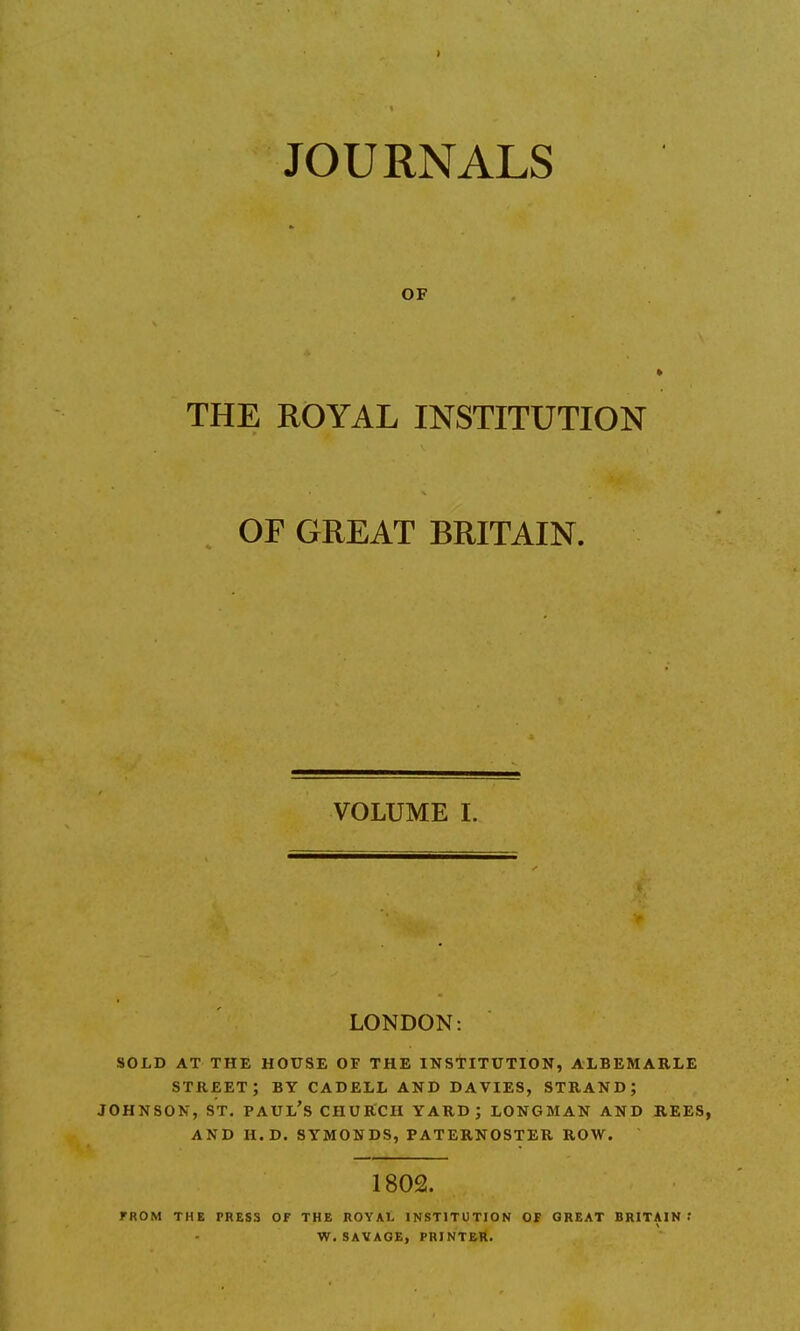 ) JOURNALS OF * THE ROYAL INSTITUTION OF GREAT BRITAIN. VOLUME I. LONDON: SOLD AT THE HOUSE OF THE INSTITUTION, ALBEMARLE street; BY CADELL AND DAVIES, strand; JOHNSON, ST. PAUL'S CHURCH YARD; LONGMAN AND REES, AND H.D. SYMONDS, PATERNOSTER ROW. 1802. FROM THE PRESS OF THE ROYAL INSTITUTION OF GREAT BRITAIN •' W. SAVAGE, PRINTER.