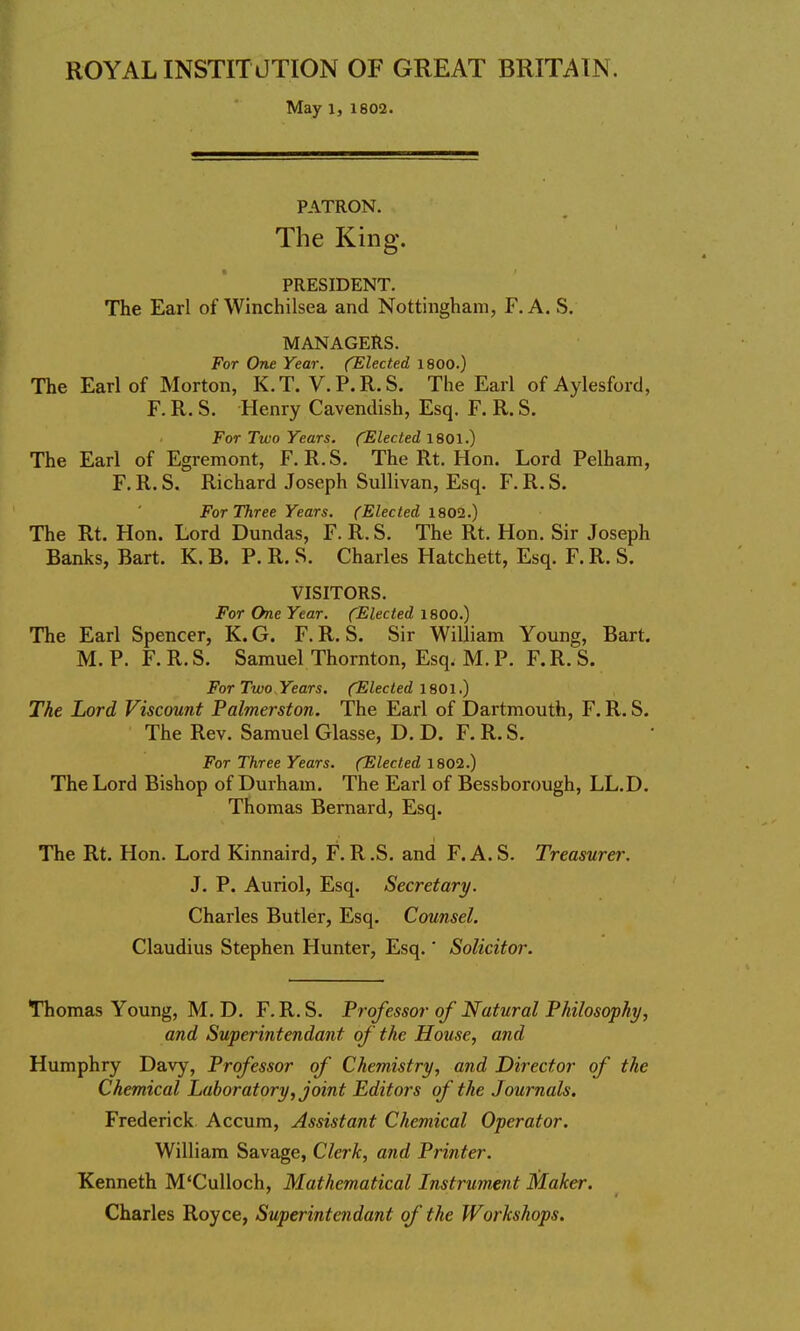 ROYAL INSTITUTION OF GREAT BRITAIN. May 13 1802. PATRON. The King. PRESIDENT. The Earl of Winchilsea and Nottingham, F. A. S. MANAGERS. For One Year. (Elected 1800.) The Earl of Morton, K.T. V.P.R.S. The Earl of Aylesford, F. R. S. Henry Cavendish, Esq. F. R. S. For Two Years. (Elected 1801.) The Earl of Egremont, F. R.S. The Rt. Hon. Lord Pelham, F. R. S. Richard Joseph Sullivan, Esq. F. R. S. For Three Years. (Elected 1802.) The Rt. Hon. Lord Dundas, F. R. S. The Rt. Hon. Sir Joseph Banks, Bart. K. B. P. R. S. Charles Hatchett, Esq. F. R. S. VISITORS. For One Year. (Elected 1800.) The Earl Spencer, K. G. F. R. S. Sir William Young, Bart. M. P. F. R. S. Samuel Thornton, Esq. M. P. F.R. S. For Two Years. (Elected 1801.) The Lord Viscount Palmerston. The Earl of Dartmouth, F. R. S. The Rev. Samuel Glasse, D. D. F. R. S. For Three Years. (Elected 1802.) The Lord Bishop of Durham. The Earl of Bessborough, LL.D. Thomas Bernard, Esq. The Rt. Hon. Lord Kinnaird, F. R .S. and F. A. S. Treasurer. J. P. Auriol, Esq. Secretary. Charles Butler, Esq. Counsel. Claudius Stephen Hunter, Esq.' Solicitor. Thomas Young, M. D. F.R. S. Professor of Natural Philosophy, and Superintendant of the House, and Humphry Davy, Professor of Chemistry, and Director of the Chemical Laboratory, joint Editors of the Journals. Frederick Accum, Assistant Chemical Operator. William Savage, Clerk, and Printer. Kenneth M'Culloch, Mathematical Instrument Maker. Charles Royce, Superintendant of the Workshops.