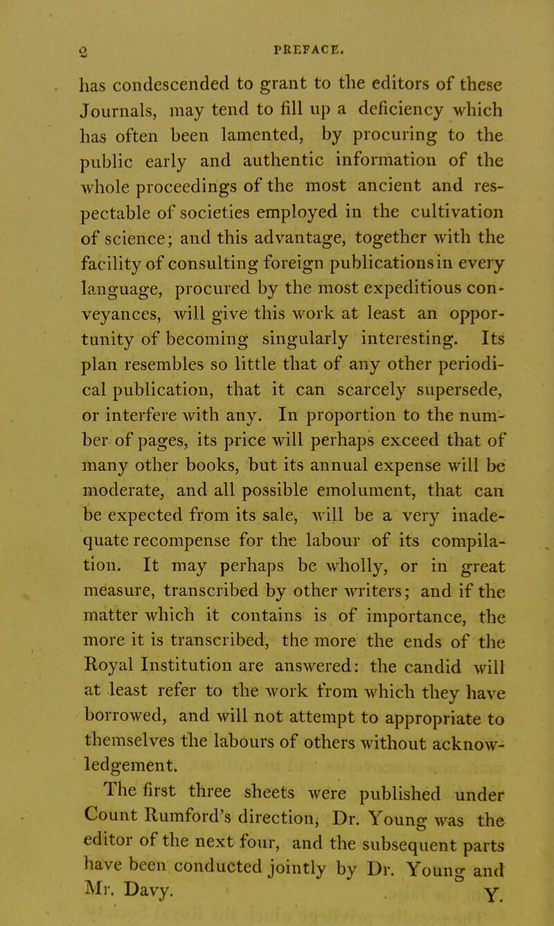 has condescended to grant to the editors of these Journals, may tend to fill up a deficiency which has often heen lamented, by procuring to the public early and authentic information of the whole proceedings of the most ancient and res- pectable of societies employed in the cultivation of science; and this advantage, together with the facility of consulting foreign publications in every language, procured by the most expeditious con- veyances, will give this work at least an oppor- tunity of becoming singularly interesting. Its plan resembles so little that of any other periodi- cal publication, that it can scarcely supersede, or interfere with any. In proportion to the num- ber of pages, its price will perhaps exceed that of many other books, but its annual expense will be moderate, and all possible emolument, that can be expected from its sale, will be a very inade- quate recompense for the labour of its compila- tion. It may perhaps be wholly, or in great measure, transcribed by other writers; and if the matter which it contains is of importance, the more it is transcribed, the more the ends of the Royal Institution are answered: the candid will at least refer to the work from which they have borrowed, and will not attempt to appropriate to themselves the labours of others without acknow- ledgement. The first three sheets were published under Count Rumford's direction, Dr. Young was the editor of the next four, and the subsequent parts have been conducted jointly by Dr. Young and Mr. Davy. y