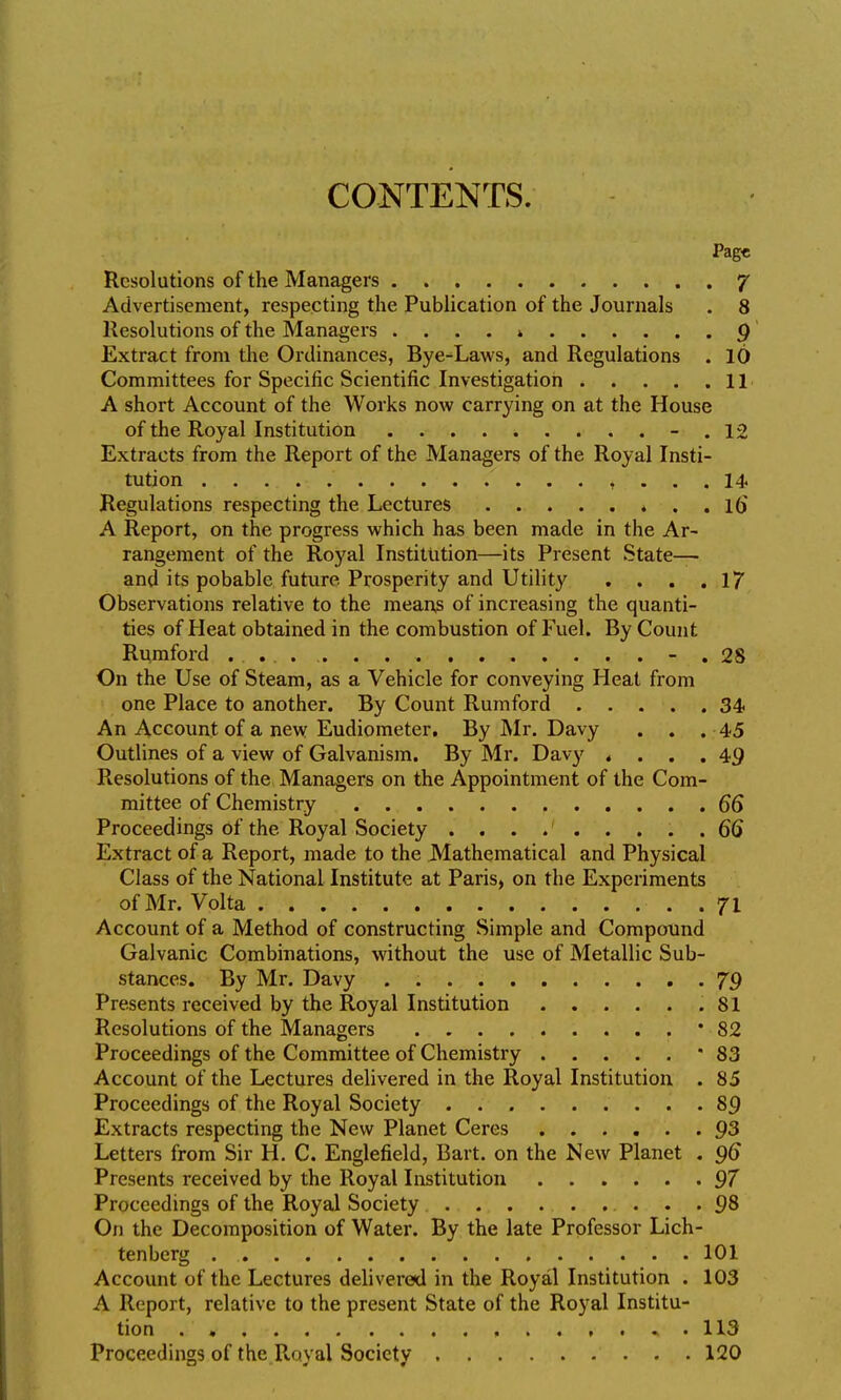 CONTENTS. Pag« Resolutions of the Managers 7 Advertisement, respecting the Publication of the Journals . 8 Resolutions of the Managers . . . . » p' Extract from the Ordinances, Bye-^Laws, and Regulations . 10 Committees for Specific Scientific Investigation 11 A short Account of the Works now carrying on at the House of the Royal Institution - . 12 Extracts from the Report of the Managers of the Royal Insti- tution , ... 14 Regulations respecting the Lectures * . . 16 A Report, on the progress which has been made in the Ar- rangement of the Royal Institution—its Present State— and its pobable future. Prosperity and Utility . . . .17 Observations relative to the means of increasing the quanti- ties of Heat obtained in the combustion of Fuel. By Count Rumford - . 28 On the Use of Steam, as a Vehicle for conveying Heat from one Place to another. By Count Rumford 34 An Account of a new Eudiometer. By Mr. Davy . . .45 Outlines of a view of Galvanism. By Mr. Davy «... 49 Resolutions of the Managers on the Appointment of the Com- mittee of Chemistry .66 Proceedings of the Royal Society ......... 66 Extract of a Report, made to the Mathematical and Physical Class of the National Institute at Paris, on the Experiments of Mr. Volta . 71 Account of a Method of constructing Simple and Compound Galvanic Combinations, without the use of Metallic Sub- stances. By Mr. Davy . 79 Presents received by the Royal Institution .81 Resolutions of the Managers * 82 Proceedings of the Committee of Chemistry '83 Account of the Lectures delivered in the Royal Institution . 85 Proceedings of the Royal Society 89 Extracts respecting the New Planet Ceres Q3 Letters from Sir H. C. Englefield, Bart, on the New Planet . 96 Presents received by the Royal Institution 97 Proceedings of the Royal Society 98 On the Decomposition of Water. By the late Professor Lich- tenberg 101 Account of the Lectures delivered in the Royal Institution . 103 A Report, relative to the present State of the Royal Institu- tion . » , . 113 Proceedings of the Royal Society 120