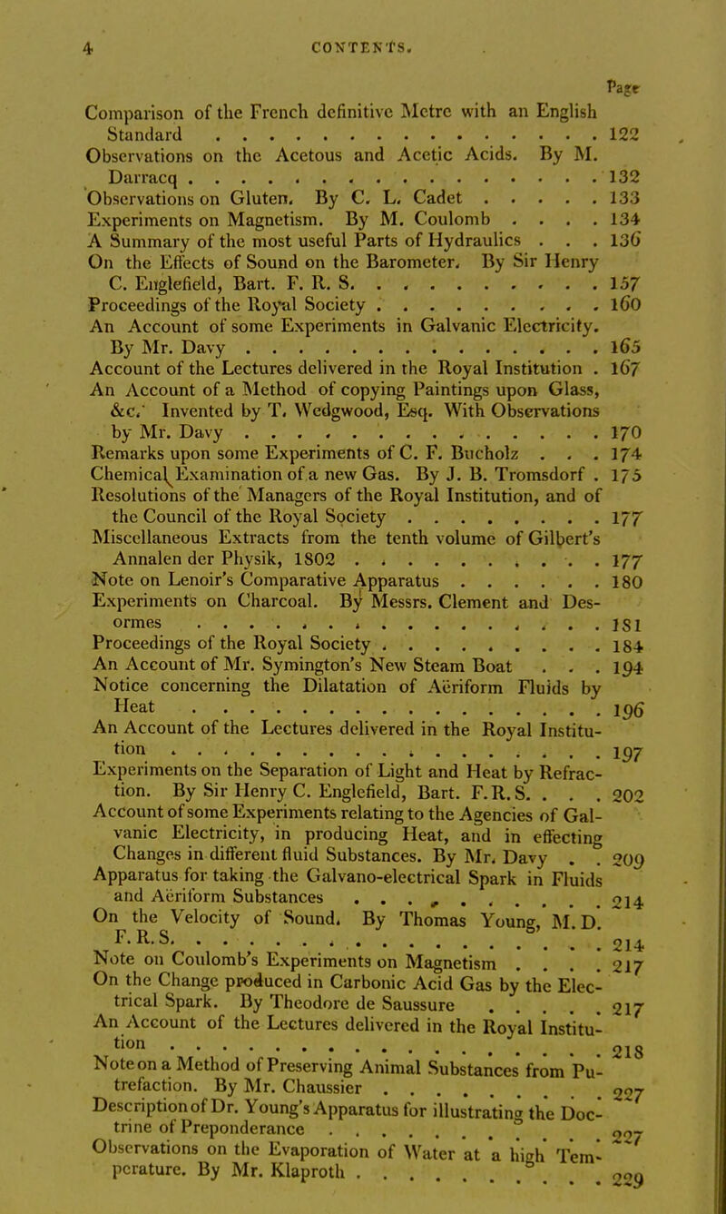 Pagr Comparison of the French definitive Metre with an English Standard 122 Observations on the Acetous and Acetic Acids. By M. Darracq 132 Observations on Gluten. By C. L. Cadet 133 Experiments on Magnetism. By M. Coulomb . . . .134 A Summary of the most useful Parts of Hydraulics . . . 136* On the Effects of Sound on the Barometer. By Sir Henry C. Euglefield, Bart. F. R. S 157 Proceedings of the Royal Society l60 An Account of some Experiments in Galvanic Electricity. By Mr. Davy lo\5 Account of the Lectures delivered in the Royal Institution . 10*7 An Account of a Method of copying Paintings upon Glass, &c, Invented by T. Wedgwood, Esq. With Observations by Mr. Davy 170 Remarks upon some Experiments of C. F. Bucholz . . . Al- chemical^ Examination of a new Gas. By J. B. Tromsdorf . 175 Resolutions of the Managers of the Royal Institution, and of the Council of the Royal Society 177 Miscellaneous Extracts from the tenth volume of Gilbert's Annalen der Physik, 1S02 . . . 177 Note on Lenoir's Comparative Apparatus 180 Experiments on Charcoal. By Messrs. Clement and Des- ormes ....... « / . . 1S1 Proceedings of the Royal Society 184 An Account of Mr. Symington's New Steam Boat . . .194 Notice concerning the Dilatation of Aeriform Fluids by Heat . . . 196 An Account of the Lectures delivered in the Royal Institu- tion . . . ...... 4 ... . , . . Experiments on the Separation of Light and Heat by Refrac- tion. By Sir Henry C. Englefield, Bart. F.R.S. . . .202 Account of some Experiments relating to the Agencies of Gal- vanic Electricity, in producing Heat, and in effecting Changes in different fluid Substances. By Mr. Davy . . 209 Apparatus for taking the Galvano-electrical Spark in Fluids and Aeriform Substances . . . m 214 On the Velocity of Sound. By Thomas Young, M* D F.RS . . .' 214 Note on Coulomb's Experiments on Magnetism .... 217 On the Change produced in Carbonic Acid Gas by the Elec- trical Spark. By Theodore de Saussure 217 An Account of the Lectures delivered in the Royal Institu- tion 218 Note on a Method of Preserving Animal Substances from Pu- trefaction. By Mr. Chaussier 227 Description of Dr. Young's Apparatus for illustrating the Doc- trine of Preponderance ° go- Observations on the Evaporation of Water at a high Tern* pcrature. By Mr. Klaproth 2«Q