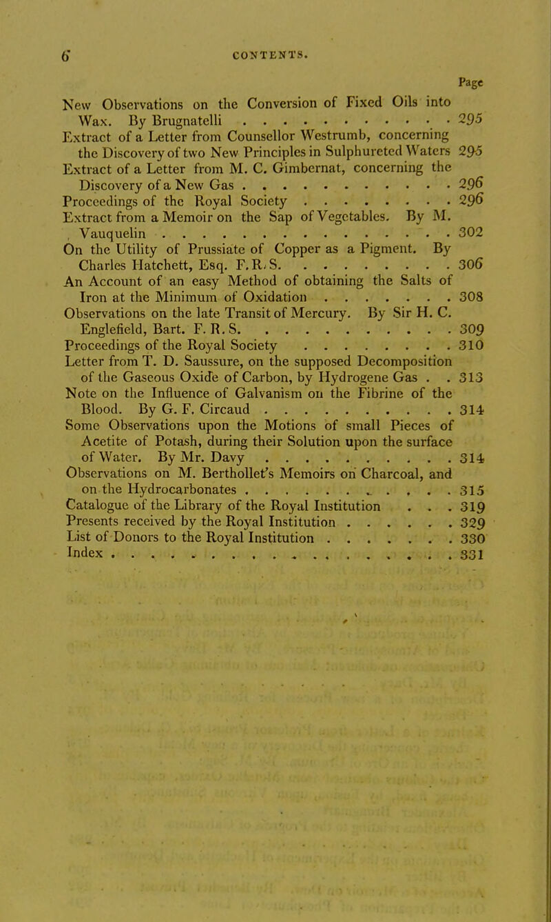 Page New Observations on the Conversion of Fixed Oils into Wax. By Brugnatelli .295 Extract of a Letter from Counsellor Westrumb, concerning the Discovery of two New Principles in Sulphuretecl Waters 295 Extract of a Letter from M. C. Gimbernat, concerning the Discovery of a New Gas 296 Proceedings of the Royal Society 296 Extract from a Memoir on the Sap of Vegetables. By M. . Vauquelin 302 On the Utility of Prussiate of Copper as a Pigment. By Charles Hatchett, Esq. F.R.S 306 An Account of an easy Method of obtaining the Salts of Iron at the Minimum of Oxidation 308 Observations on the late Transit of Mercury. By Sir H. C. Englefield, Bart. F. R. S 309 Proceedings of the Royal Society 310 Letter from T. D. Saussure, on the supposed Decomposition of the Gaseous Oxide of Carbon, by Hydrogene Gas . .313 Note on the Influence of Galvanism on the Fibrine of the Blood. By G. F. Circaud 314 .Some Observations upon the Motions of small Pieces of Acetite of Potash, during their Solution upon the surface of Water. By Mr. Davy 314> Observations on M. Berthollet's Memoirs oh Charcoal, and on the Hydrocarbonates 315 Catalogue of the Library of the Royal Institution . . .319 Presents received by the Royal Institution 329 List of Donors to the Royal Institution 330 Index 331