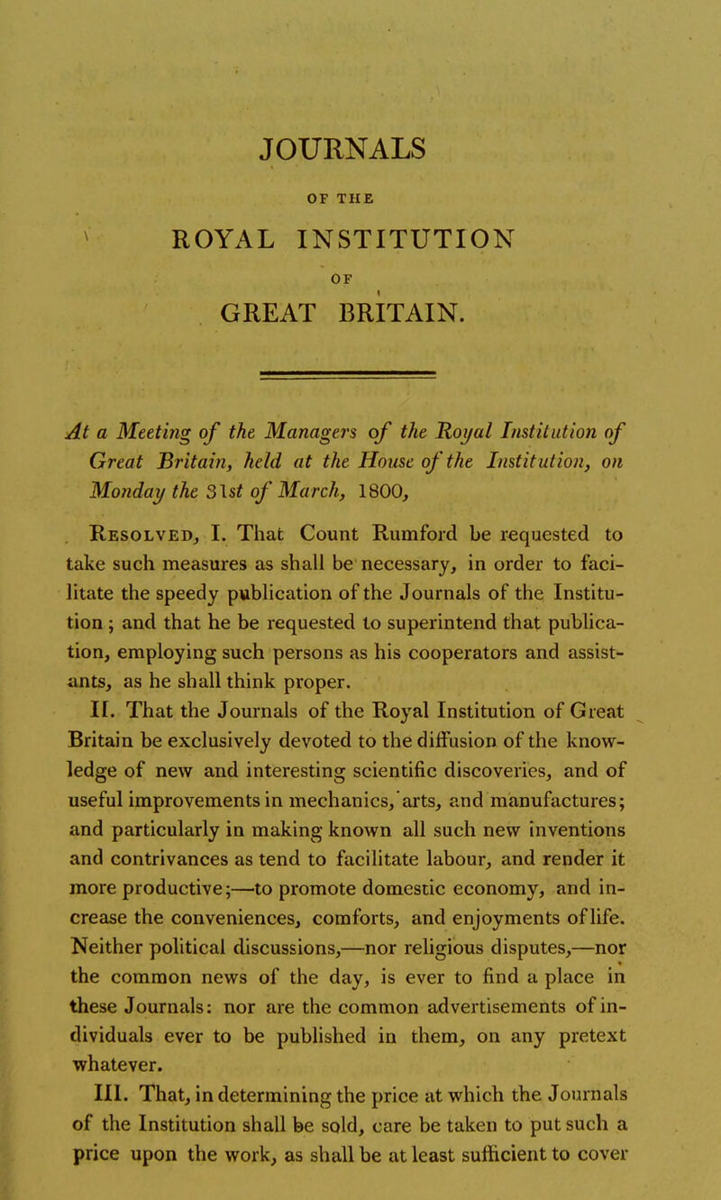 JOURNALS OF THE ROYAL INSTITUTION OF GREAT BRITAIN. At a Meeting of the Managers of the Royal Institution of Great Britain, held at the House of the Institution, on Monday the 3\st of March, 1800, Resolved, I. That Count Rumford be requested to take such measures as shall be necessary, in order to faci- litate the speedy publication of the Journals of the Institu- tion ; and that he be requested to superintend that publica- tion, employing such persons as his cooperators and assist- ants, as he shall think proper. IT. That the Journals of the Royal Institution of Great Britain be exclusively devoted to the diffusion of the know- ledge of new and interesting scientific discoveries, and of useful improvements in mechanics, arts, and manufactures; and particularly in making known all such new inventions and contrivances as tend to facilitate labour, and render it more productive;—to promote domestic economy, and in- crease the conveniences, comforts, and enjoyments of life. Neither political discussions,—nor religious disputes,—nor the common news of the day, is ever to find a place in these Journals: nor are the common advertisements of in- dividuals ever to be published in them, on any pretext whatever. III. That, in determining the price at which the Journals of the Institution shall be sold, care be taken to put such a price upon the work, as shall be at least sufficient to cover