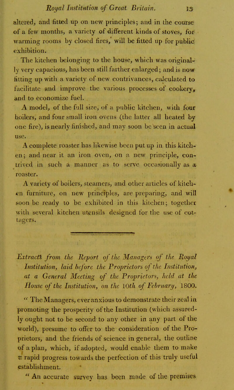 altered, and fitted up on new principles; and in the course of a few months, a variety of different kinds of stoves, for warming rooms by closed fires, will be fitted up for public exhibition. The kitchen belonging to the house, which was original- ly very capacious, has been still farther enlarged; and is now fitting up with a variety of new contrivances, calculated to facilitate and improve the various processes of cookery, and to economize fuel. . A model, of the full size, of a public kitchen, with four boilers, and four small iron ovens (the latter all heated by one fire), is nearly finished, and may soon be*seen in actual use. A complete roaster has likewise been put up in this kitch- en; and near it an iron oven, on a new principle, con- trived in such a manner as to serve occasionally as a roaster. A variety of boilers, steamers, and other articles of kitch- en furniture, on new principles, are preparing, and will soon be ready to be exhibited in this kitchen; together with several kitchen utensils designed for the use of cot- tagers. Ex tracts from the Report of the Managers of the Royal Institution, laid before the Proprietors of the Institution, at a General Meeting of the Proprietors, held at the House of the Institution, on the 10th of February, 1800.  TheManagers, ever anxious to demonstrate their zeal in promoting the prosperity of the Institution (which assured- ly ought not to be second to any other in any part of the world), presume to offer to the consideration of the Pro- prietors, and the friends of science in general, the outline of a plan, which, if adopted, would enable them to make r. rapid progress towards the perfection of this truly useful establishment.  An accurate survey has been made of the premises