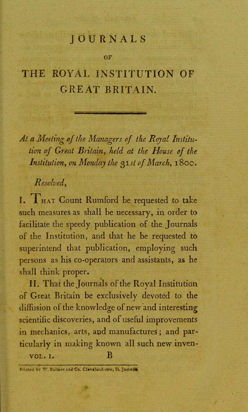 JOURNALS OF THE ROYAL INSTITUTION OF GREAT BRITAIN. At a Meeting of the Managers of the Royal Institu- tion of Great Britain, held at the House of the Institution, on Monday the gist of March, 1800. Resolved, i. T hat Count Rumford be requested to take such measures as shall be necessary, in order to facilitate the speedy publication of the Journals of the Institution, and that he be requested to superintend that publication, employing such persons as his co-operators and assistants, as he shall think proper. II. That the Journals of the Royal Institution of Great Britain be exclusively devoted to the diffusion of the knowledge of new and interesting scientific discoveries, and of useful improvements in mechanics, arts, and manufactures; and par- ticularly in making known all such new inven- vol. i. B Printed bv W. Bulmer and Co. Cltv»Und-rcw, St. Jaio««J»