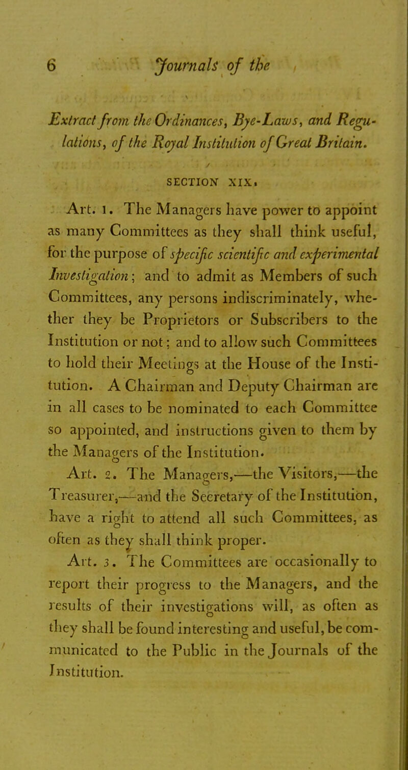 Extract from the Ordinances, Bye-Laws, and Regu- lations, of the Royal Institution of Great Britain. SECTION XIXi Art. l. The Managers have power to appoint as many Committees as they shall think useful, for the purpose of specif c scientifc and experimental Investigation; and to admit as Members of such Committees, any persons indiscriminately, whe- ther they be Proprietors or Subscribers to the Institution or not; and to allow such Committees to hold their Meetings at the House of the Insti- tution. A Chairman and Deputy Chairman are in all cases to be nominated to each Committee so appointed, and instructions given to them by the Managers of the Institution. Art. 2. The Managers,—the Visitors,—the Treasurer,—and the Secretary of the Institution, have a ri^ht to attend all such Committees, as often as they shall think proper. Art. 3. The Committees are occasionally to report their progress to the Managers, and the results of their investigations will, as often as they shall be found interesting and useful, be com- municated to the Public in the Journals of the Institution.