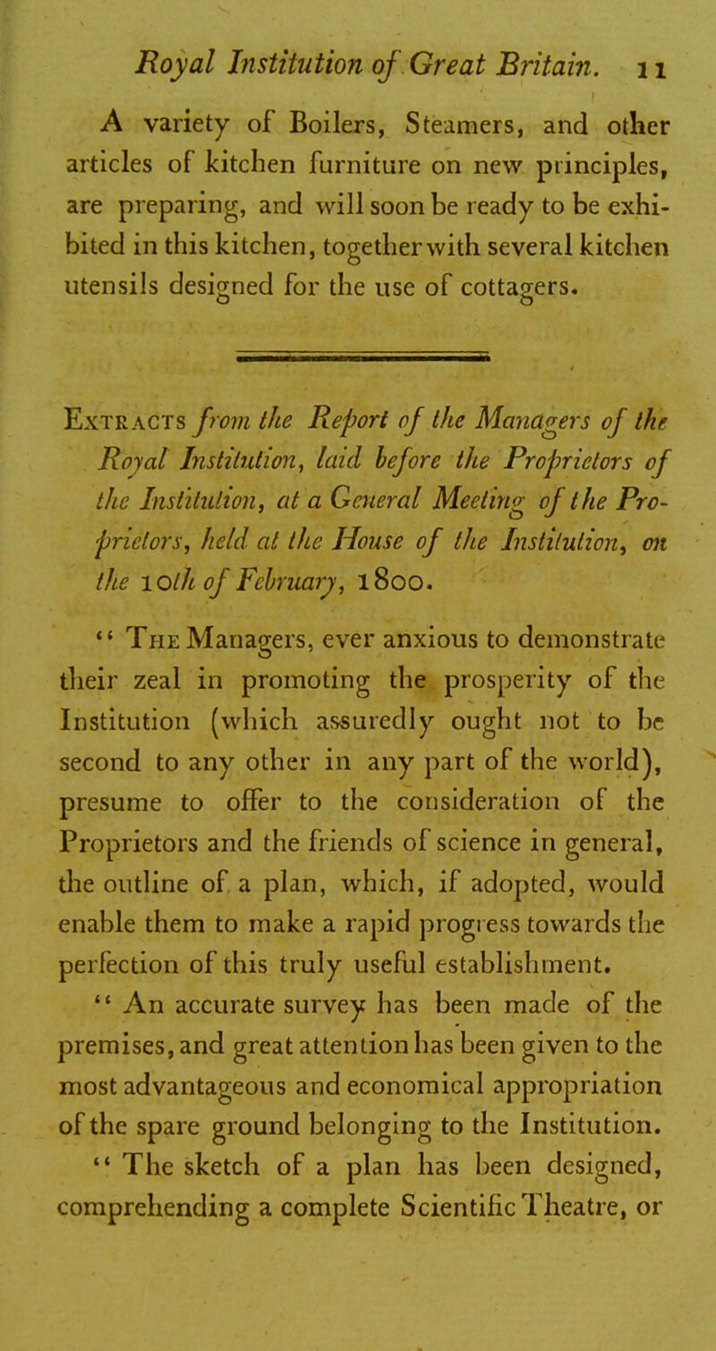 A variety of Boilers, Steamers, and other articles of kitchen furniture on new principles, are preparing, and will soon be ready to be exhi- bited in this kitchen, together with several kitchen utensils designed for the use of cottagers. Extracts from the Report of the Managers of the Royal Institution, laid before the Proprietors of the Institution, at a General Meeting of the Pro- prietors, held at the House of the Institution, on the lOlh of February, 1800.  The Managers, ever anxious to demonstrate their zeal in promoting the prosperity of the Institution (which assuredly ought not to be second to any other in any part of the world), presume to offer to the consideration of the Proprietors and the friends of science in general, the outline of a plan, which, if adopted, would enable them to make a rapid progress towards the perfection of this truly useful establishment. 4' An accurate survey has been made of the premises, and great attention has been given to the most advantageous and economical appropriation of the spare ground belonging to the Institution. ** The sketch of a plan has been designed, comprehending a complete Scientific Theatre, or