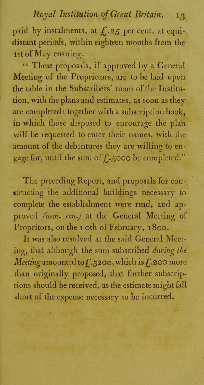 paid by instalments, at £.25 per cent, at equi- distant periods, within eighteen months from the 1st of May ensuing.  These proposals, if approved by a General Meeting of the Proprietors, are to be laid upon the table in the Subscribers' room of the Institu- tion, with the plans and estimates, as soon as they are completed ; together with a subscription book, in which those disposed to encourage the plan will be requested to enter their names, with the amount of the debentures they are willing to en- gage for, until the sum of£.5000 be completed. The preceding Report, and proposals for con- structing the additional buildings necessary to complete the establishment were read, and ap- proved fnem. con.) at the General Meeting of Propritors, on the 10th of February, 1800. It was also resolved at the said General Meet- ing, that although the sum subscribed during (he Meeting amounted to£.5200, which is£.200 more than originally proposed, that further subscrip- tions should be received, as the estimate might fall short of the expense necessary to be incurred.