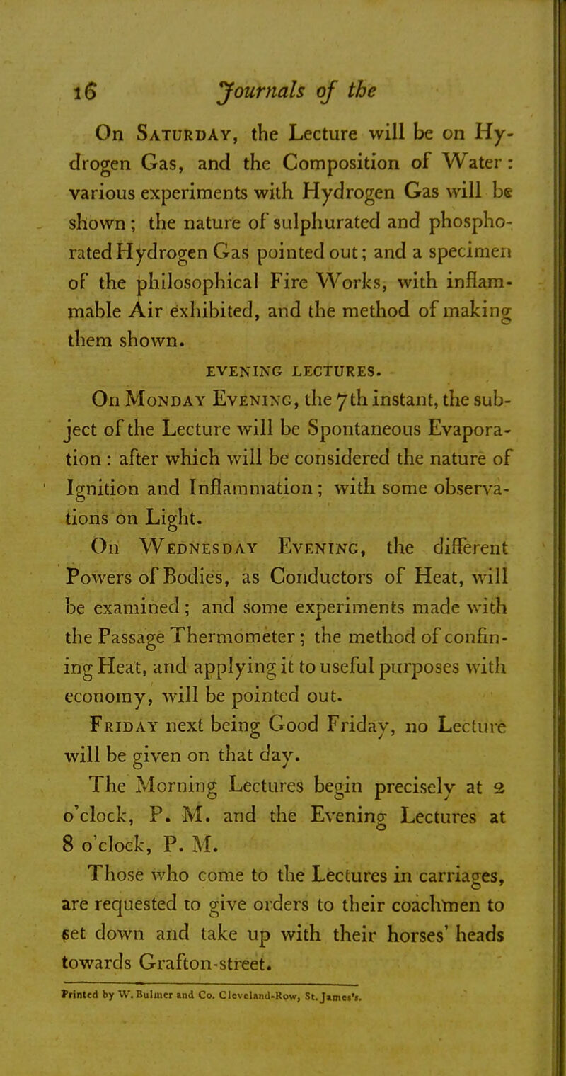 On Saturday, the Lecture will be on Hy- drogen Gas, and the Composition of Water: various experiments with Hydrogen Gas will be shown; the nature of sulphurated and phospho- rated Hydrogen Gas pointed out; and a specimen of the philosophical Fire Works, with inflam- mable Air exhibited, and the method of making them shown. EVENING LECTURES. On Monday Evening, the 7th instant, the sub- ject of the Lecture will be Spontaneous Evapora- tion : after which will be considered the nature of Ignition and Inflammation; with some observa- tions on Light. On Wednesday Evening, the different Powers of Bodies, as Conductors of Heat, will be examined ; and some experiments made with the Passage Thermometer; the method of confin- ing Pleat, and applying it to useful purposes with economy, will be pointed out. Friday next being Good Friday, no Lecture will be given on that day. The Morning Lectures begin precisely at 2 o'clock, P. M. and the Evening Lectures at 8 o'clock, P. M. Those who come to the Lectures in carriages, are requested to give orders to their coachmen to set down and take up with their horses' heads towards Grafton-street. Printed by W. Buhner and Co. Cleveland-Row, St.JameiV