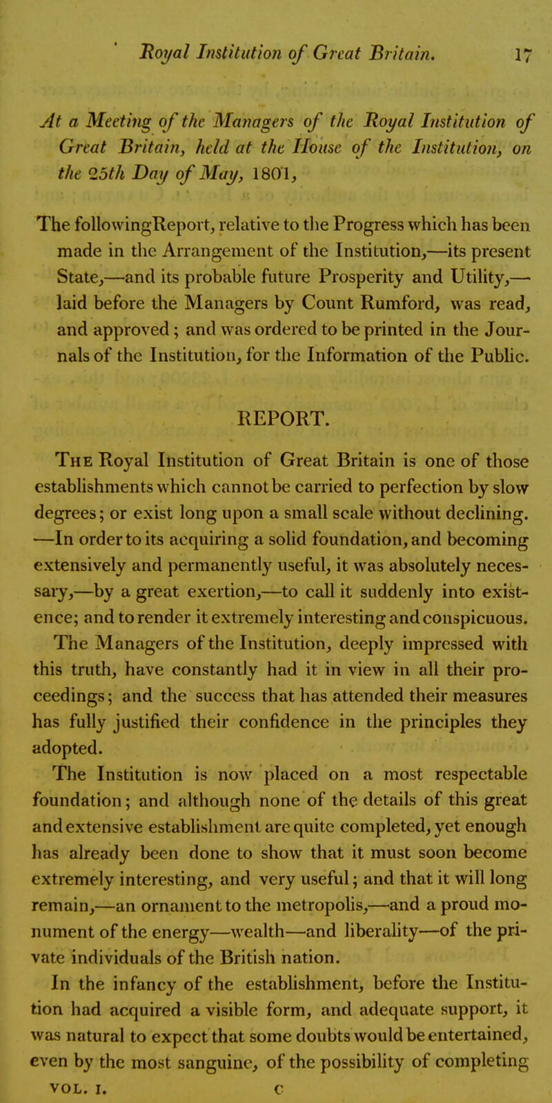 At a Meeting of the Managers of the Royal Institution of Great Britain, held at the House of the Institution, on the 25th Day of May, 1801, The followingReport, relative to the Progress which has been made in the Arrangement of the Institution,—its present State,—and its probable future Prosperity and Utility,— laid before the Managers by Count Rumford, was read, and approved; and was ordered to be printed in the Jour- nals of the Institution, for the Information of the Public. REPORT. The Royal Institution of Great Britain is one of those establishments which cannot be carried to perfection by slow degrees; or exist long upon a small scale without declining. —In order to its acquiring a solid foundation, and becoming extensively and permanently useful, it was absolutely neces- sary,—by a great exertion,—to call it suddenly into exist- ence; and to render it extremely interesting and conspicuous. The Managers of the Institution, deeply impressed with this truth, have constantly had it in view in all their pro- ceedings ; and the success that has attended their measures has fully justified their confidence in the principles they adopted. The Institution is now placed on a most respectable foundation; and although none of the details of this great and extensive establishment are quite completed, yet enough has already been done to show that it must soon become extremely interesting, and very useful; and that it will long remain,—an ornament to the metropolis,—and a proud mo- nument of the energy—wealth—and liberality—of the pri- vate individuals of the British nation. In the infancy of the establishment, before the Institu- tion had acquired a visible form, and adequate support, it was natural to expect that some doubts would be entertained, even by the most sanguine, of the possibility of completing vol. i. c