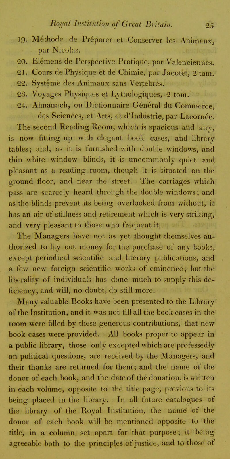 }Q. Methode de Preparer et Conserver les Animaux, par Nicolas. 20. Elemens de Perspective Pratique, par Valenciennes. 21. Cours de Physique et de Chimie, par Jacotet, 2 torn. 22. Systeme des Animaux sans Vcrtebrcs. 23. Voyages Physiques et Lythologiques, 2 torn. 24. Almanach, ou Dietionnairc General du Commerce, des Sciences, et Arts, et d'Industrie, par Lacornee. The second Reading Room, which is spacious and airy, is now fitting up with elegant book cases, and library tables; and, as it is furnished with double windows, and thin white window blinds, it is uncommonly quiet and pleasant as a reading room, though it is situated on the ground floor, and near the street. The carriages which pass are scarcely heard through the double windows; and as the blinds prevent its being overlooked from without, it has an air of stillness and retirement which is very striking, and very pleasant to those who frequent it. The Managers have not as yet thought themselves au- thorized to lay out money for the purchase of any books, except periodical scientific and literary publications, and a few new foreign scientific works of eminence; but the liberality of individuals has done much to supply this de- ficiency, and will, no doubt, do still more. Many valuable Books have been presented to the Library of the Institution, and it was not till all the book cases in the room were filled by these generous contributions, that new book cases were provided. All books proper to appear in a public library, those only excepted which are professedly on political questions, are received by the Managers, and their thanks are returned for them; and the name of the donor of each book, and the date of the donation, is written in cieh volume, opposite to the title page, previous to its being placed in the library. In all future catalogues of the library of the Royal Institution, the name of the donor of each book will be mentioned opposite to the title, in a column set apart for that purpose; it being agreeable both to the principles of justice, and to those of