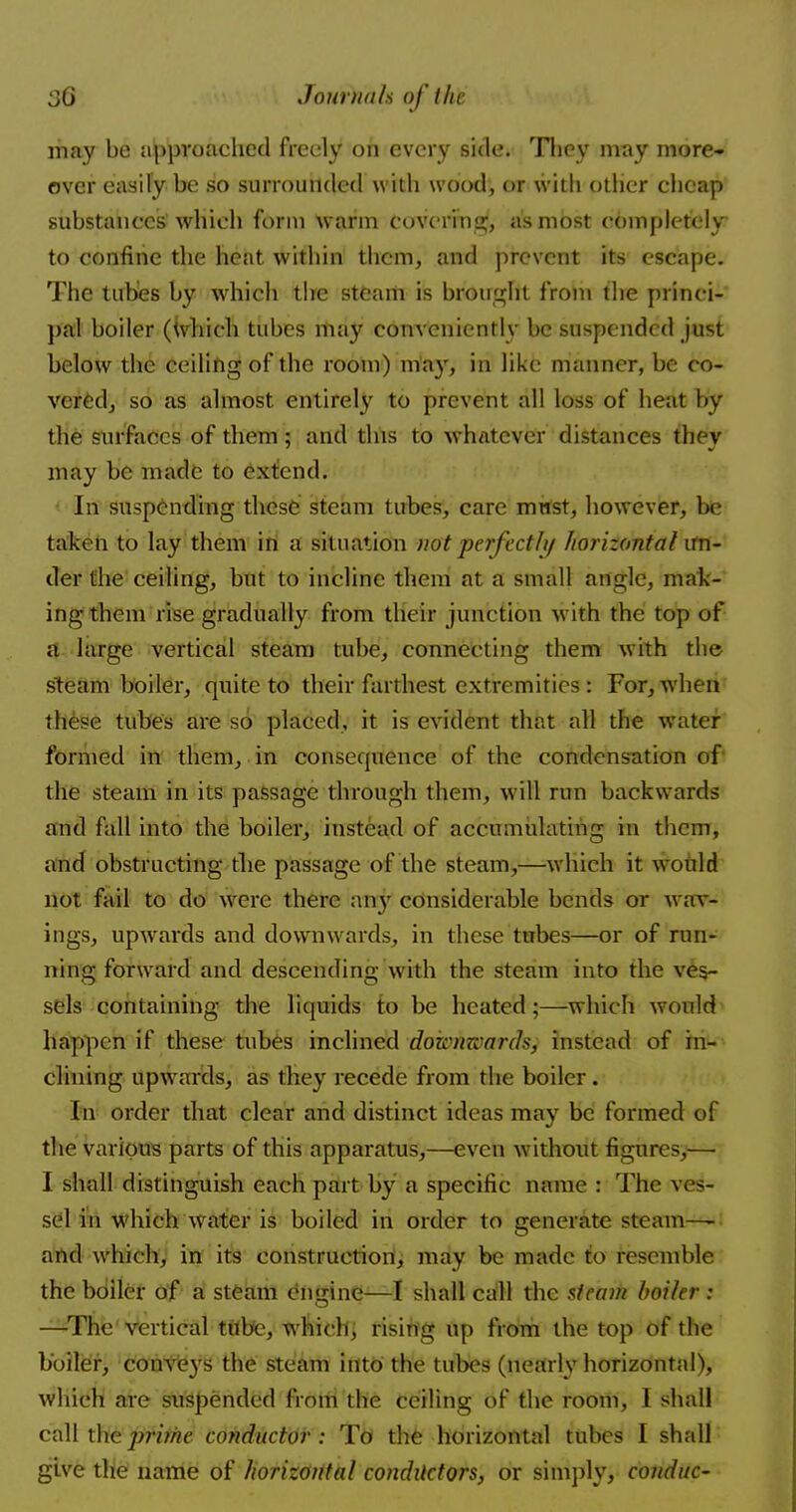 may be approached freely on every side. They may more- over easily be so surrounded with wood, or with other cheap substances which form warm covering, as most completely to confine the heat within them, and prevent its escape. The tubes by which the steam is brought from the princi- pal boiler (Which tubes may conveniently be suspended just below the ceiling of the room) may, in like manner, be co- vered, so as almost entirely to prevent all loss of heat by the surfaces of them ; and this to whatever distances thev may be made to extend. In suspending these steam tubes, care must, however, be taken to lay them in a situation not perfectly horizontal un- der the ceiling, but to incline them at a small angle, mak- ing them rise gradually from their junction with the top of a large vertical steam tube, connecting them with the steam boiler, quite to their farthest extremities: For, when these tubes are so placed, it is evident that all the water formed in them, in consequence of the condensation of the steam in its passage through them, will run backwards and fall into the boiler, instead of accumulating in them, and obstructing the passage of the steam,—which it would not fail to do were there an}' considerable bends or wav- ings, upwards and downwards, in these tubes—or of run- ning forward and descending with the steam into the ves- sels containing the liquids to be heated ;—which would happen if these tubes inclined downwards, instead of in- clining upwards, as they recede from the boiler. In order that clear and distinct ideas may be formed of the various parts of this apparatus,—even without figures,— I shall distinguish each part by a specific name : The ves- sel in which water is boiled in order to generate steam— and which, in its construction, may be made to resemble, the boiler of a steam engine—I shall call the steam boiler: —The'vertical tube, which, rising up from the top of the boiler, conveys the steam into the tubes (nearly horizontal), which are suspended from the ceiling of the room, 1 shall call the prime conductor : To the horizontal tubes I shall give the name of horizontal conductors, or simply, conduc-