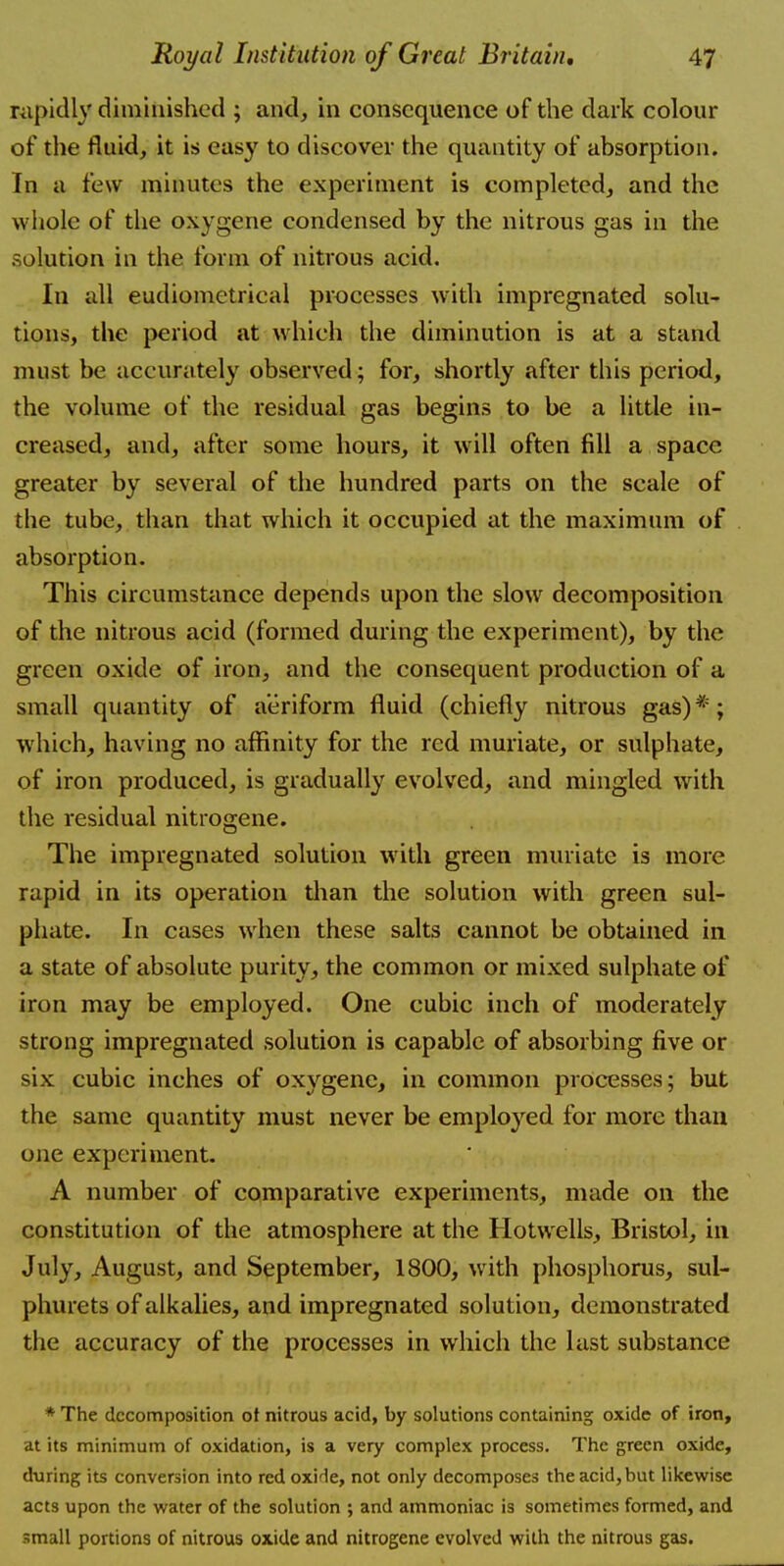 rapidly diminished ; and, in consequence of the dark colour of the fluid, it is easy to discover the quantity of absorption. In a few minutes the experiment is completed, and the whole of the oxygene condensed by the nitrous gas in the solution in the form of nitrous acid. In all eudiomctrical processes with impregnated solu- tions, the period at which the diminution is at a stand must be accurately observed; for, shortly after this period, the volume of the residual gas begins to be a little in- creased, and, after some hours, it will often fill a space greater by several of the hundred parts on the scale of the tube, than that which it occupied at the maximum of absorption. This circumstance depends upon the slow decomposition of the nitrous acid (formed during the experiment), by the green oxide of iron, and the consequent production of a small quantity of aeriform fluid (chiefly nitrous gas)* ; which, having no affinity for the red muriate, or sulphate, of iron produced, is gradually evolved, and mingled with the residual nitrogene. The impregnated solution with green muriate is more rapid in its operation than the solution with green sul- phate. In cases when these salts cannot be obtained in a state of absolute purity, the common or mixed sulphate of iron may be employed. One cubic inch of moderately strong impregnated solution is capable of absorbing five or six cubic inches of oxygenc, in common processes; but the same quantity must never be employed for more than one experiment. A number of comparative experiments, made on the constitution of the atmosphere at the Hotwells, Bristol, in July, August, and September, 1800, with phosphorus, sul- phurets of alkalies, and impregnated solution, demonstrated the accuracy of the processes in which the last substance * The decomposition ot nitrous acid, by solutions containing oxide of iron, at its minimum of oxidation, is a very complex process. The green oxide, during its conversion into red oxide, not only decomposes the acid, but likewise acts upon the water of the solution ; and ammoniac is sometimes formed, and small portions of nitrous oxide and nitrogene evolved with the nitrous gas.