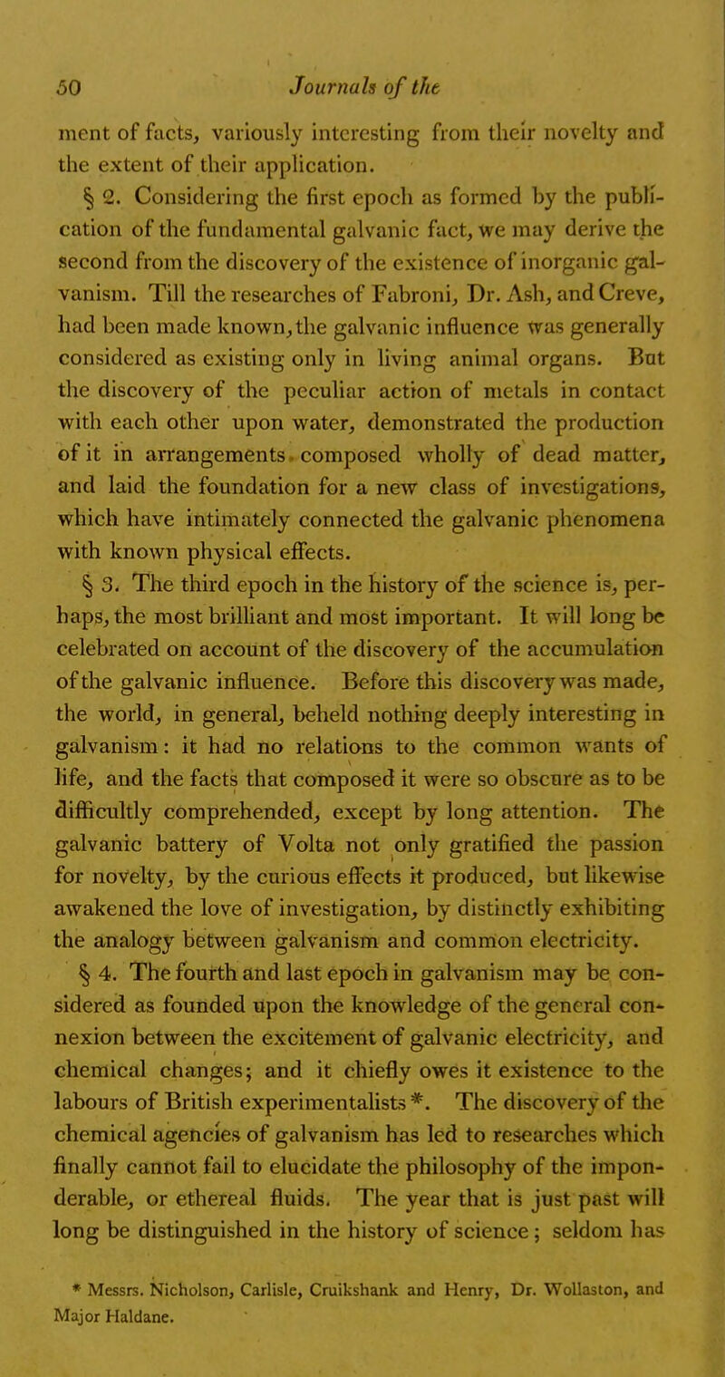 ment of facts, variously interesting from their novelty and the extent of their application. § 2. Considering the first epoch as formed by the publi- cation of the fundamental galvanic fact, we may derive the second from the discovery of the existence of inorganic gal- vanism. Till the researches of Fabroni, Dr. Ash, and Creve, had been made known, the galvanic influence was generally considered as existing only in living animal organs. But the discovery of the peculiar action of metals in contact with each other upon water, demonstrated the production of it in arrangements. composed wholly of dead matter, and laid the foundation for a new class of investigations, which have intimately connected the galvanic phenomena with known physical effects. § 3. The third epoch in the history of the science is, per- haps, the most brilliant and most important. It. will long be celebrated on account of the discovery of the accumulation of the galvanic influence. Before this discovery was made, the world, in general, beheld nothing deeply interesting in galvanism: it had no relations to the common wants of life, and the facts that composed it were so obscure as to be difficultly comprehended, except by long attention. The galvanic battery of Volta not only gratified the passion for novelty, by the curious effects it produced, but likewise awakened the love of investigation, by distinctly exhibiting the analogy between galvanism and common electricity. § 4. The fourth and last epoch in galvanism may be con- sidered as founded upon the knowledge of the general con- nexion between the excitement of galvanic electricity, and chemical changes; and it chiefly owes it existence to the labours of British experimentalists *. The discovery of the chemical agencies of galvanism has led to researches which finally cannot fail to elucidate the philosophy of the impon- derable, or ethereal fluids. The year that is just past will long be distinguished in the history of science; seldom has * Messrs. Nicholson, Carlisle, Cruikshank and Henry, Dr. Wollaston, and Major Haldane.