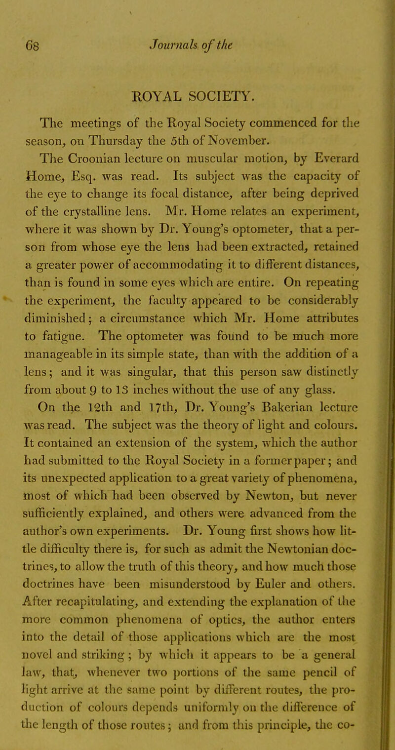 ROYAL SOCIETY. The meetings of the Royal Society commenced for the season, on Thursday the 5th of November. The Croonian lecture on muscular motion, by Everard Home, Esq. was read. Its subject was the capacity of the eye to change its focal distance, after being deprived of the crystalline lens. Mr. Home relates an experiment, where it was shown by Dr. Young's optometer, that a per- son from whose eye the lens had been extracted, retained a greater power of accommodating it to different distances, than is found in some eyes which are entire. On repeating the experiment, the faculty appeared to be considerably diminished; a circumstance which Mr. Home attributes to fatigue. The optometer was found to be much more manageable in its simple state, than with the addition of a lens; and it was singular, that this person saw distinctly from about 9 to 13 inches without the use of any glass. On the 12th and 17th, Dr. Young's Bakerian lecture was read. The subject was the theory of light and colours. It contained an extension of the system, which the author had submitted to the Royal Society in a former paper; and its unexpected application to a great variety of phenomena, most of which had been observed by Newton, but never sufficiently explained, and others were advanced from the author's own experiments. Dr. Young first shows how lit- tle difficulty there is, for such as admit the Newtonian doc- trines, to allow the truth of this theory, and how much those doctrines have been misunderstood by Euler and others. After recapitulating, and extending the explanation of the more common phenomena of optics, the author enters into the detail of those applications which are the most novel and striking; by which it appears to be a general law, that, whenever two portions of the same pencil of light arrive at the same point by different routes, the pro- duction of colours depends uniformly on the difference of the length of those routes; and from this principle, the co-