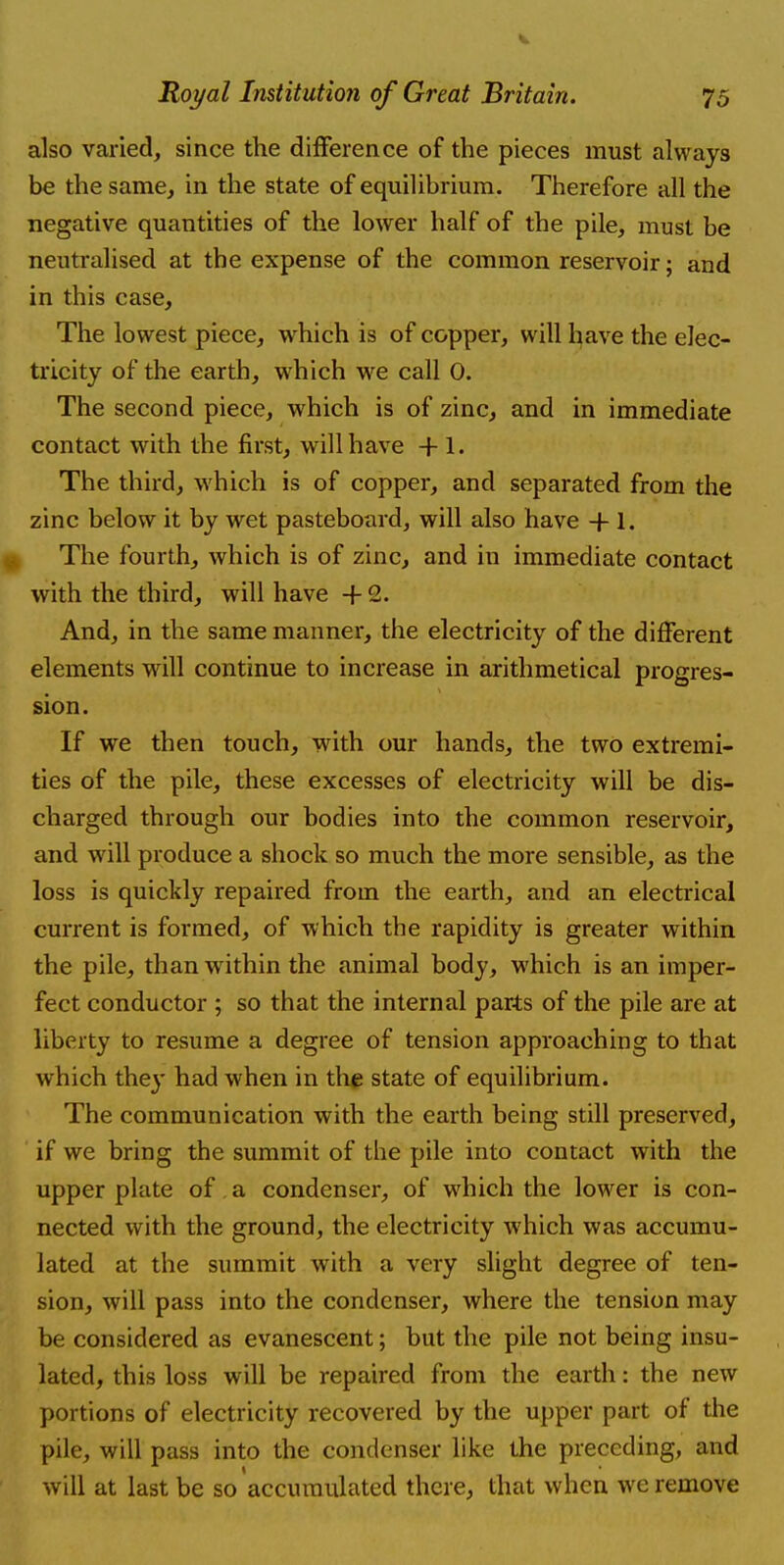 also varied, since the difference of the pieces must always be the same, in the state of equilibrium. Therefore all the negative quantities of the lower half of the pile, must be neutralised at the expense of the common reservoir; and in this case, The lowest piece, which is of copper, will have the elec- tricity of the earth, which we call 0. The second piece, which is of zinc, and in immediate contact with the first, will have + 1. The third, which is of copper, and separated from the zinc below it by wet pasteboard, will also have + 1. The fourth, which is of zinc, and in immediate contact with the third, will have + 2. And, in the same manner, the electricity of the different elements will continue to increase in arithmetical progres- sion. If we then touch, with our hands, the two extremi- ties of the pile, these excesses of electricity will be dis- charged through our bodies into the common reservoir, and will produce a shock so much the more sensible, as the loss is quickly repaired from the earth, and an electrical current is formed, of which the rapidity is greater within the pile, than within the animal body, which is an imper- fect conductor ; so that the internal parts of the pile are at liberty to resume a degree of tension approaching to that which the}' had when in the state of equilibrium. The communication with the earth being still preserved, if we bring the summit of the pile into contact with the upper plate of a condenser, of which the lower is con- nected with the ground, the electricity which was accumu- lated at the summit with a very slight degree of ten- sion, will pass into the condenser, where the tension may be considered as evanescent; but the pile not being insu- lated, this loss will be repaired from the earth: the new portions of electricity recovered by the upper part of the pile, will pass into the condenser like the preceding, and will at last be so accumulated there, that when we remove