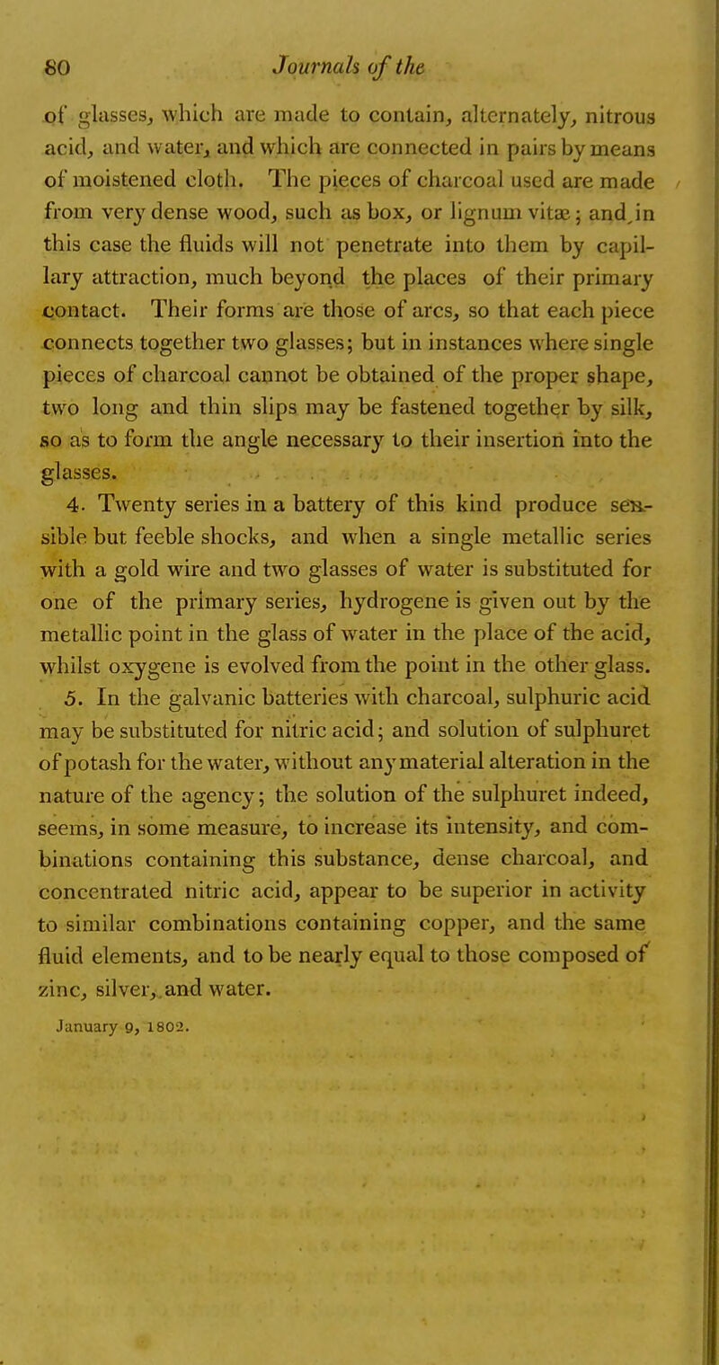 .of glasses, which are made to contain, alternately, nitrous acid, and water, and which are connected in pairs by means of moistened cloth. The pieces of charcoal used are made from very dense wood, such as box, or lignum vita?; andjn this case the fluids will not penetrate into them by capil- lary attraction, much beyond the places of their primary contact. Their forms are those of arcs, so that each piece connects together two glasses; but in instances where single pieces of charcoal cannot be obtained of the proper shape, two long and thin slips may be fastened together by silk, so as to form the angle necessary to their insertion into the glasses. 4- Twenty series in a battery of this kind produce sen- sible but feeble shocks, and when a single metallic series with a gold wire and two glasses of water is substituted for one of the primary series, hydrogene is given out by the metallic point in the glass of water in the place of the aeid, whilst oxygene is evolved from the point in the other glass. 5. In the galvanic batteries with charcoal, sulphuric acid may be substituted for nitric acid; and solution of sulphuret of potash for the water, without any material alteration in the nature of the agency; the solution of the sulphuret indeed, seems, in some measure, to increase its intensity, and com- binations containing this substance, dense charcoal, and concentrated nitric acid, appear to be superior in activity to similar combinations containing copper, and the same fluid elements, and to be nearly equal to those composed of zinc, silver, and water. January 9, 1802.