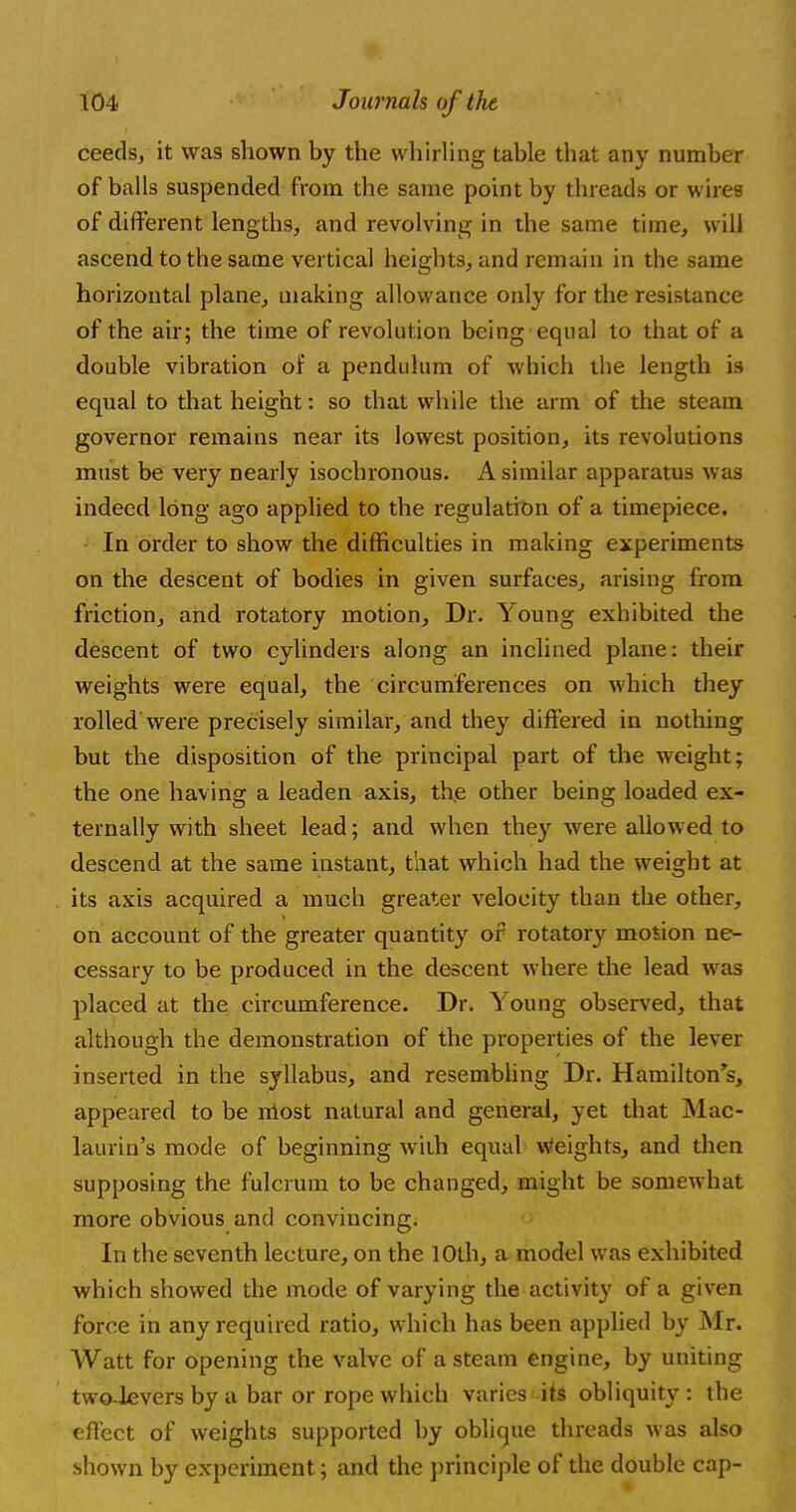 ceeds, it was shown by the whirling table that any number of balls suspended from the same point by threads or wires of different lengths, and revolving in the same time, will ascend to the same vertical heights, and remain in the same horizontal plane, making allowance only for the resistance of the air; the time of revolution being equal to that of a double vibration of a pendulum of which the length is equal to that height: so that while the arm of the steam governor remains near its lowest position, its revolutions must be very nearly isochronous. A similar apparatus was indeed long ago applied to the regulation of a timepiece. In order to show the difficulties in making experiments on the descent of bodies in given surfaces, arising from friction, and rotatory motion, Dr. Young exhibited the descent of two cylinders along an inclined plane: their weights were equal, the circumferences on which they rolled were precisely similar, and they differed in nothing but the disposition of the principal part of the weight; the one having a leaden axis, the other being loaded ex- ternally with sheet lead; and when they were allowed to descend at the same instant, that which had the weight at its axis acquired a much greater velocity than the other, on account of the greater quantity of rotatory mosion ne- cessary to be produced in the descent where the lead was placed at the circumference. Dr. Young observed, that although the demonstration of the properties of the lever inserted in the syllabus, and resembling Dr. Hamilton's, appeared to be most natural and general, yet that Mac- laurin's mode of beginning with equal weights, and then supposing the fulcrum to be changed, might be somewhat more obvious and convincing. In the seventh lecture, on the 10th, a model was exhibited which showed the mode of varying the activity of a given force in any required ratio, which has been applied by Mr. Watt for opening the valve of a steam engine, by uniting two-levers by a bar or rope which varies its obliquity : the effect of weights supported by oblique threads was also shown by experiment; and the principle of the double cap-