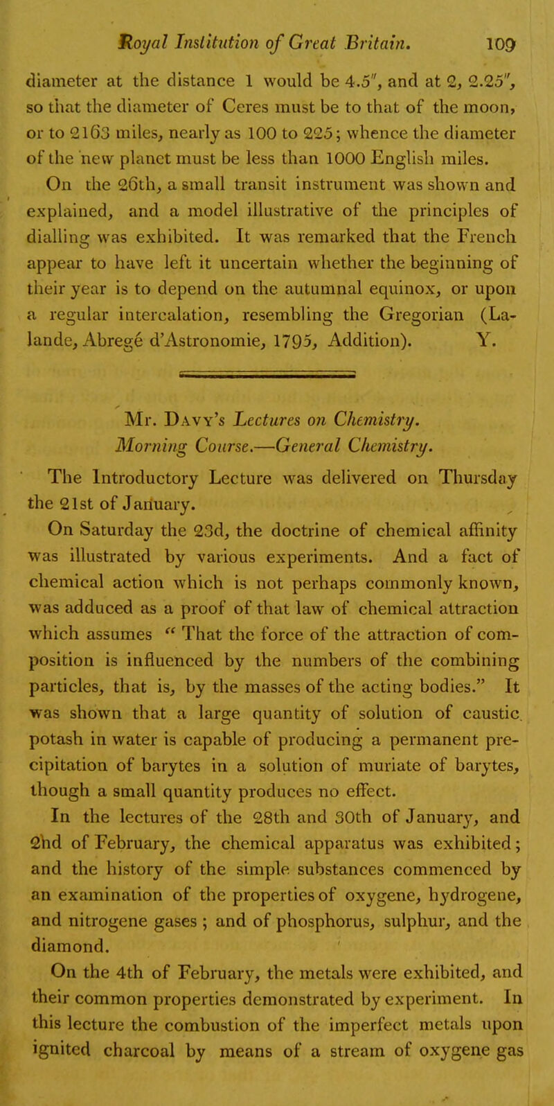 diameter at the distance 1 would be 4.5, and at 2, 2.25, so that the diameter of Ceres must be to that of the moon, or to 2163 miles, nearly as 100 to 225; whence the diameter of the new planet must be less than 1000 English miles. On the 26th, a small transit instrument was shown and explained, and a model illustrative of the principles of dialling was exhibited. It was remarked that the French appear to have left it uncertain whether the beginning of their year is to depend on the autumnal equinox, or upon a regular intercalation, resembling the Gregorian (La- lande, Abrege d'Astronomie, 1795, Addition). Y. Mr. Davy's Lectures on Chemistry. Morning Course.—General Chemistry. The Introductory Lecture was delivered on Thursday the 21st of January. On Saturday the 23d, the doctrine of chemical affinity was illustrated by various experiments. And a fact of chemical action which is not perhaps commonly known, was adduced as a proof of that law of chemical attraction which assumes  That the force of the attraction of com- position is influenced by the numbers of the combining particles, that is, by the masses of the acting bodies. It was shown that a large quantity of solution of caustic, potash in water is capable of producing a permanent pre- cipitation of barytes in a solution of muriate of barytes, though a small quantity produces no effect. In the lectures of the 28th and 30th of January, and 2nd of February, the chemical apparatus was exhibited; and the history of the simple substances commenced by an examination of the properties of oxygene, hydrogene, and nitrogene gases ; and of phosphorus, sulphur, and the diamond. On the 4th of February, the metals were exhibited, and their common properties demonstrated by experiment. In this lecture the combustion of the imperfect metals upon ignited charcoal by means of a stream of oxygene gas