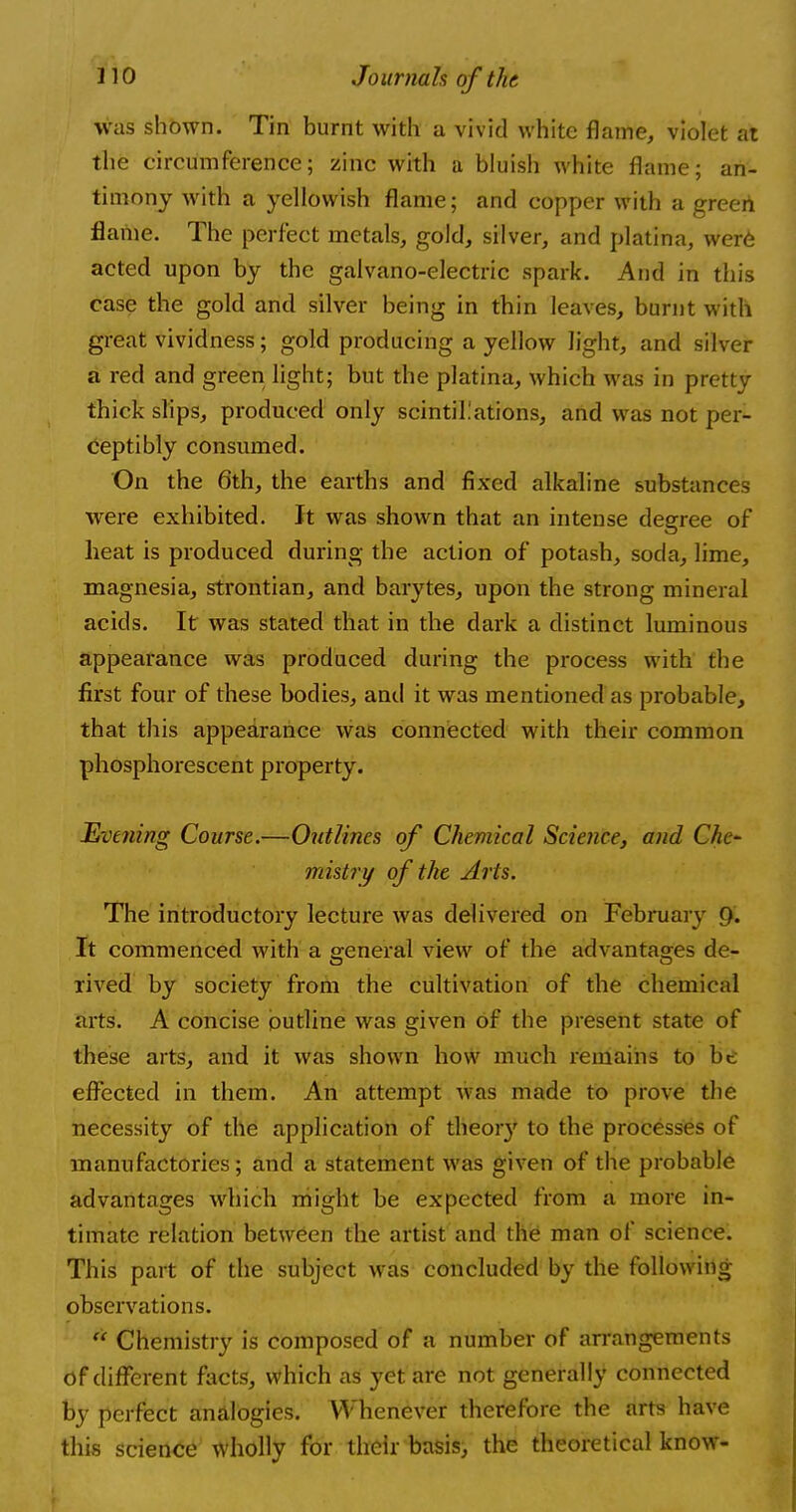 was shown. Tin burnt with a vivid white flame, violet at the circumference; zinc with a bluish white flame; an- timony with a yellowish flame; and copper with a green flame. The perfect metals, gold, silver, and platina, were acted upon by the galvano-electric spark. And in this case the gold and silver being in thin leaves, burnt with great vividness; gold producing a yellow light, and silver a red and green light; but the platina, which was in pretty thick slips, produced only scintillations, and was not per- ceptibly consumed. On the 6th, the earths and fixed alkaline substances were exhibited. It was shown that an intense degree of heat is produced during the action of* potash, soda, lime, magnesia, strontian, and barytes, upon the strong mineral acids. It was stated that in the dark a distinct luminous appearance was produced during the process with the first four of these bodies, and it was mentioned as probable, that this appearance was connected with their common phosphorescent property. Evening Course.—Outlines of Chemical Science, and Che- mistry of the Arts. The introductory lecture was delivered on February 9. It commenced with a general view of the advantages de- rived by society from the cultivation of the chemical arts. A concise outline was given Of the present state of these arts, and it was shown how much remains to be effected in them. An attempt was made to prove the necessity of the application of theoiy to the processes of manufactories; and a statement was given of the probable advantages which might be expected from a more in- timate relation between the artist and the man of science. This part of the subject was concluded by the following observations.  Chemistry is composed of a number of arrangements of different facts, which as yet are not generally connected by perfect analogies. Whenever therefore the arts have this science wholly for their basis, the theoretical know-