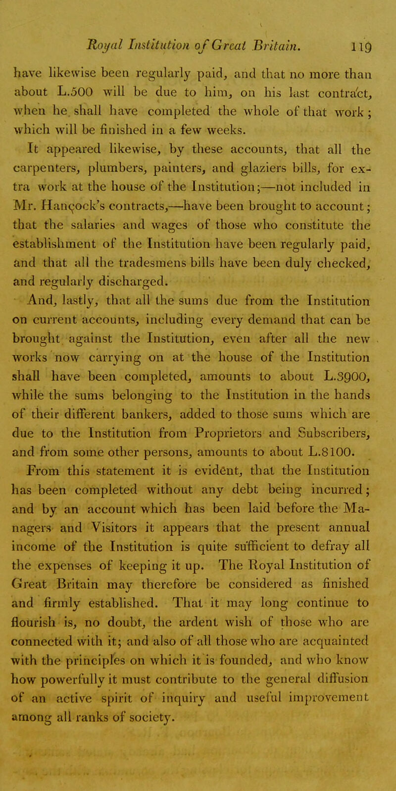 have likewise been regularly paid, and that no more than about L.500 will be due to him, on his last contract, when he shall have completed the whole of that work ; which will be finished in a few weeks. It appeared likewise, by these accounts, that all the carpenters, plumbers, painters, and glaziers bills, for ex- tra work at the house of the Institution;—not included in Mr. Hancock's contracts,—have been brought to account; that the salaries and wages of those who constitute the establishment of the Institution have been regularly paid, and that all the tradesmens bills have been duly checked, and regularly discharged. And, lastly, that all the sums due from the Institution on current accounts, including every demand that can be brought against the Institution, even after all the new works now carrying on at the house of the Institution shall have been completed, amounts to about L.3900, while the sums belonging to the Institution in the hands of their different bankers, added to those sums which are due to the Institution from Proprietors and Subscribers, and from some other persons, amounts to about L.8100. From this statement it is evident, that the Institution has been completed without any debt being incurred; and by an account which has been laid before the Ma- nagers and Visitors it appears that the present annual income of the Institution is quite sufficient to defray all the expenses of keeping it up. The Royal Institution of Great Britain may therefore be considered as finished and firmly established. That it may long continue to flourish is, no doubt, the ardent wish of those who are connected with it; and also of all those who are acquainted with the principles on which it is founded, and who know how powerfully it must contribute to the general diffusion of an active spirit of inquiry and useful improvement among all ranks of society.