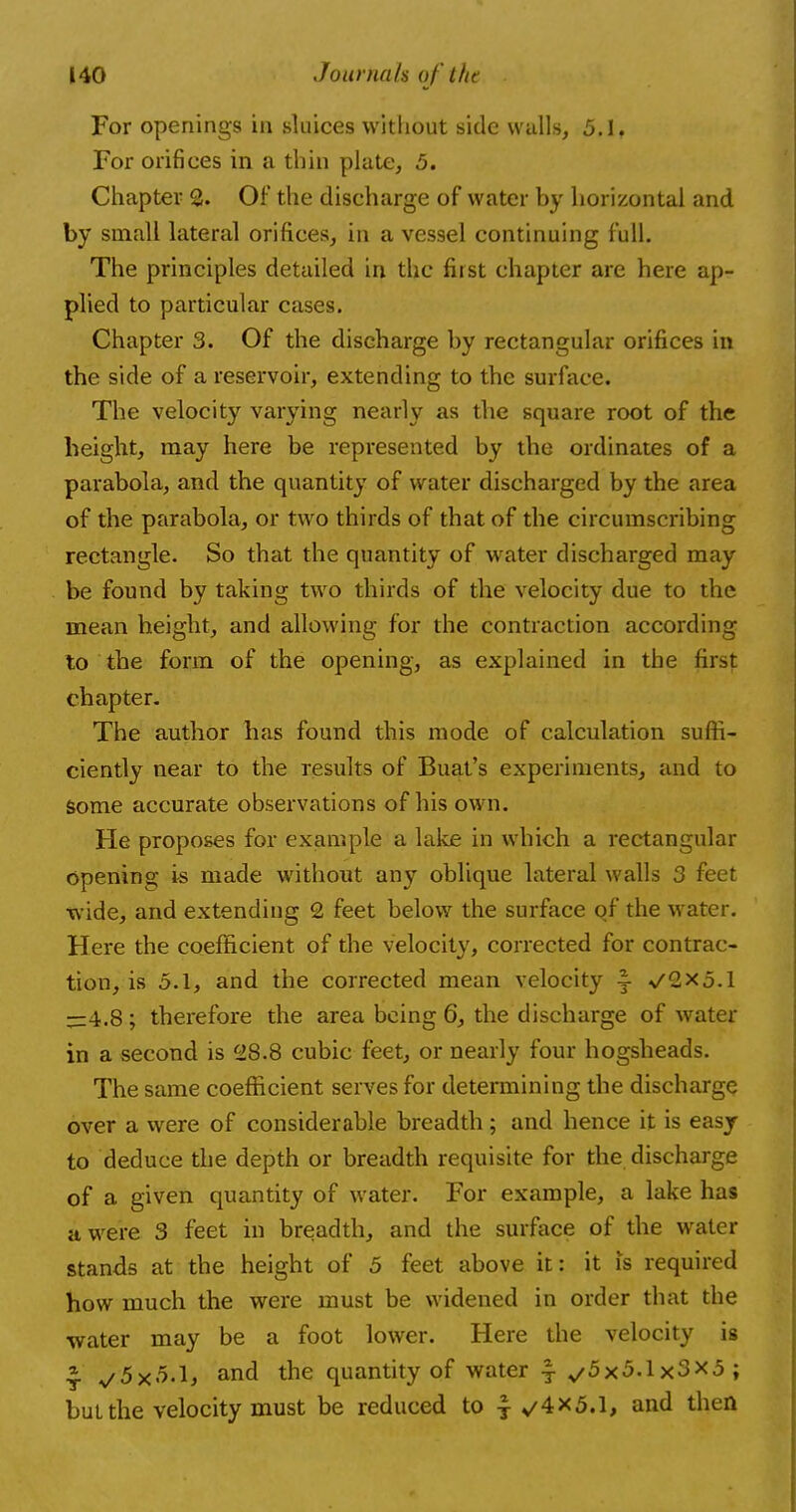 For openings in sluices without side walls, 5.1. For orifices in a thin plate, 5. Chapter 2. Of the discharge of water by horizontal and by small lateral orifices, in a vessel continuing full. The principles detailed in the first chapter are here ap- plied to particular cases. Chapter 3. Of the discharge by rectangular orifices in the side of a reservoir, extending to the surface. The velocity varying nearly as the square root of the height, may here be represented by the ordinates of a parabola, and the quantity of water discharged by the area of the parabola, or two thirds of that of the circumscribing rectangle. So that the quantity of water discharged may be found by taking two thirds of the velocity due to the mean height, and allowing for the contraction according to the form of the opening, as explained in the first chapter. The author has found this mode of calculation suffi- ciently near to the results of Buat's experiments, and to some accurate observations of his own. He proposes for example a lake in which a rectangular opening is made without any oblique lateral walls 3 feet wide, and extending 2 feet below the surface of the water. Here the coefficient of the velocity, corrected for contrac- tion, is 5.1, and the corrected mean velocity §- ^2x5.1 —4.8; therefore the area being 6, the discharge of water in a second is 28.8 cubic feet, or nearly four hogsheads. The same coefficient serves for determining the discharge over a were of considerable breadth; and hence it is easy to deduce the depth or breadth requisite for the discharge of a given quantity of water. For example, a lake has a were 3 feet in breadth, and the surface of the water stands at the height of 5 feet above it: it is required how much the were must be widened in order that the water may be a foot lower. Here the velocity is *. ^5x5-1* and the quantity of water \ ^5x5.1x3X5; but the velocity must be reduced to $ V/4X5.1, and then