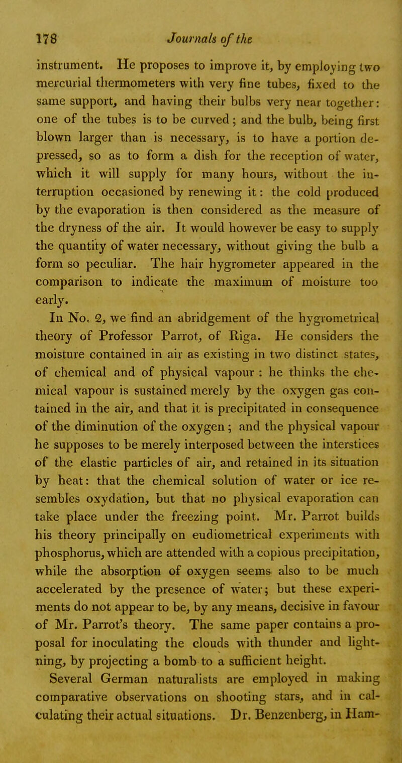 instrument. He proposes to improve it, by employing two mercurial thermometers with very fine tubes, fixed to the same support, and having their bulbs very near together: one of the tubes is to be curved; and the bulb, being first blown larger than is necessary, is to have a portion de- pressed, so as to form a dish for the reception of water, which it will supply for many hours, without the in- terruption occasioned by renewing it: the cold produced by the evaporation is then considered as the measure of the dryness of the air. It would however be easy to supply the quantity of water necessary, without giving the bulb a form so peculiar. The hair hygrometer appeared in the comparison to indicate the maximum of moisture too early. In No, £, we find an abridgement of the hygrometrical theory of Professor Parrot, of Riga. He considers the moisture contained in air as existing in two distinct states, of chemical and of physical vapour : he thinks the che~ mical vapour is sustained merely by the oxygen gas con- tained in the air, and that it is precipitated in consequence of the diminution of the oxygen; and the physical vapour he supposes to be merely interposed between the interstices of the elastic particles of air, and retained in its situation by heat: that the chemical solution of water or ice re- sembles oxydation, but that no physical evaporation can take place under the freezing point. Mr. Parrot builds his theory principally on eudiometrical experiments with phosphorus, which are attended with a copious precipitation, while the absorption of oxygen seems also to be much accelerated by the presence of water; but these experi- ments do not appear to be, by any means, decisive in favour of Mr. Parrot's theory. The same paper contains a pro- posal for inoculating the clouds with thunder and light- ning, by projecting a bomb to a sufficient height. Several German naturalists are employed in making comparative observations on shooting stars, and in cal- culating their actual situations. Dr. Benzenberg, in Ham-