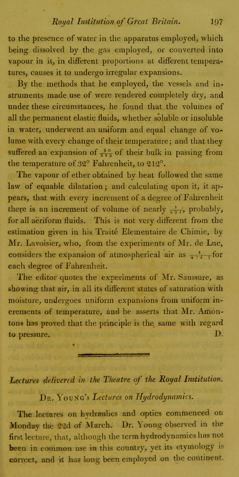 to the presence of water in the apparatus em ployed, which being dissolved by the gas employed, or converted into vapour in it, in different proportions at different tempera- tures, causes it to undergo irregular expansions. By the methods that he employed, the vessels and in- struments made use of were rendered completely dry, and under these circumstances, he found that the volumes of all the permanent elastic fluids, whether soluble or insoluble in water, underwent an uniform and equal change of vo- lume with every change of their temperature; and that they suffered an expansion of -j^- of their bulk in passing from the temperature of 32° Fahrenheit, to 212°. The vapour of ether obtained by heat followed the same law of equable dilatation; and calculating upon it, it ap- pears, that with every increment of a degree of Fahrenheit theve is an increment of volume of nearly probably, for all aeriform fluids. This is not very different from the estimation given in his Traite Elementaire de Chimie, by Mr. Lavoisier, who, from the experiments of Mr. de Luc, considers the expansion of atmospherical air as ^-^—for each degree of Fahrenheit. The editor quotes the experiments of Mr. Saussure, as showing that air, in all its different states of saturation with moisture, undergoes uniform expansions from uniform in- crements of temperature, and he asserts that Mr. Amon- tons has proved that the principle is the same with regard to pressure. D. Lectures delivered in the Theatre of the Royal Institution. Dr. Young's Lectures on Hydrodynamics. The lectures on hydraulics and optics commenced on Monday the 22d of March. Dr. Young observed in the first lecture, that, although the term hydrodynamics has not been in common use in this country, yet its etymology is correct, and it has long been employed on the continent.