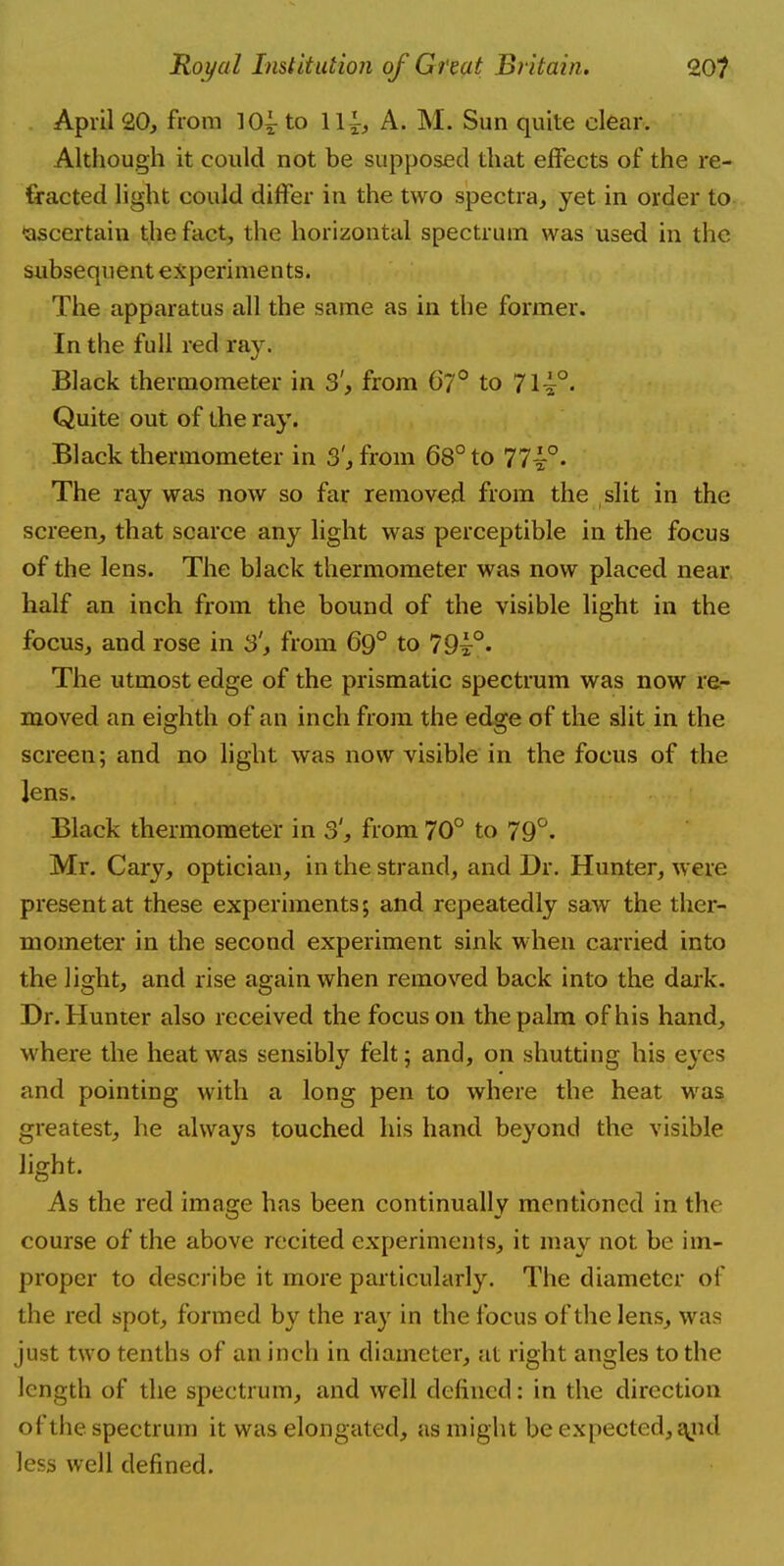 April 20, from 10^ to 11^, A. M. Sun quite clear. Although it could not be supposed that effects of the re- fracted light could differ in the two spectra, yet in order to ■ascertain the fact, the horizontal spectrum was used in the subsequent experiments. The apparatus all the same as in the former. In the full red ray. Black thermometer in 3', from 67° to 7l^°> Quite out of the ray. Black thermometer in 3', from 68° to 17~°. The ray was now so far removed from the slit in the screen, that scarce any light was perceptible in the focus of the lens. The black thermometer was now placed near half an inch from the bound of the visible light in the focus, and rose in 3', from 69° to 79i°. The utmost edge of the prismatic spectrum was now re- moved an eighth of an inch from the edge of the slit in the screen; and no light was now visible in the focus of the lens. Black thermometer in 3', from 70° to 79°. Mr. Cary, optician, in the strand, and Dr. Hunter, were present at these experiments; and repeatedly saw the ther- mometer in the second experiment sink when carried into the light, and rise again when removed back into the dark. Dr. Hunter also received the focus on the palm of his hand, where the heat was sensibly felt; and, on shutting his eyes and pointing with a long pen to where the heat was greatest, he always touched his hand beyond the visible light. As the red image has been continually mentioned in the course of the above recited experiments, it may not be im- proper to describe it more particularly. The diameter of the red spot, formed by the ray in the focus of the lens, was just two tenths of an inch in diameter, at right angles to the length of the spectrum, and well defined: in the direction of the spectrum it was elongated, as might be expected, and less well defined.