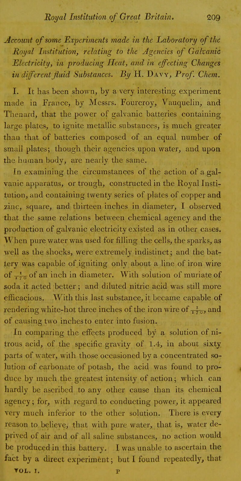 Account of some Experiments made in the Laboratory of the Royal Institution, relating to the Agencies of Galvanic Electricity, in producing Heat, and in effecting Changes in different fluid Substances. By H. Davy, Prof Chem. I. It has been shown, by a very interesting experiment made in France, by Messrs. Fourcroy, Vauquelin, and Thenard, that the power of galvanic batteries containing large plates, to ignite metallic substances, is much greater than that of batteries composed of an equal number of smail plates; though their agencies upon water, and upon the human body, are nearly the same. In examining the circumstances of the action of a gal- vanic apparatus, or trough, constructed in the Royal Insti- tution, and containing twenty series of plates of copper and zinc, square, and thirteen inches in diameter, I observed that the same relations between chemical agency and the production of galvanic electricity existed as in other cases. \A hen pure water was used for filling the cells, the sparks, as well as the shocks, were extremely indistinct; and the bat- tery was capable of igniting only about a line of iron wire of-pfo of an inch in diameter. With solution of muriate of soda it acted better; and diluted nitric acid was still more efficacious. With this last substance, it became capable of rendering white-hot three inches of the iron wire of -y-fo, and of causing two inches to enter into fusion. In comparing the effects produced by a solution of ni- trous acid, of the specific gravity of 1.4, in about sixty parts of water, with those occasioned by a concentrated so- lution of carbonate of potash, the acid was found to pro- duce by much the greatest intensity of action; which can hardly be ascribed to any other cause than its chemical agency; for, with regard to conducting power, it appeared very much inferior to the other solution. There is every reason to believe, that with pure water, that is, water de- prived of air and of all saline substances, no action would be produced in this battery. I was unable to ascertain the fact by a direct experiment; but I found repeatedly, that TOL. 7. P