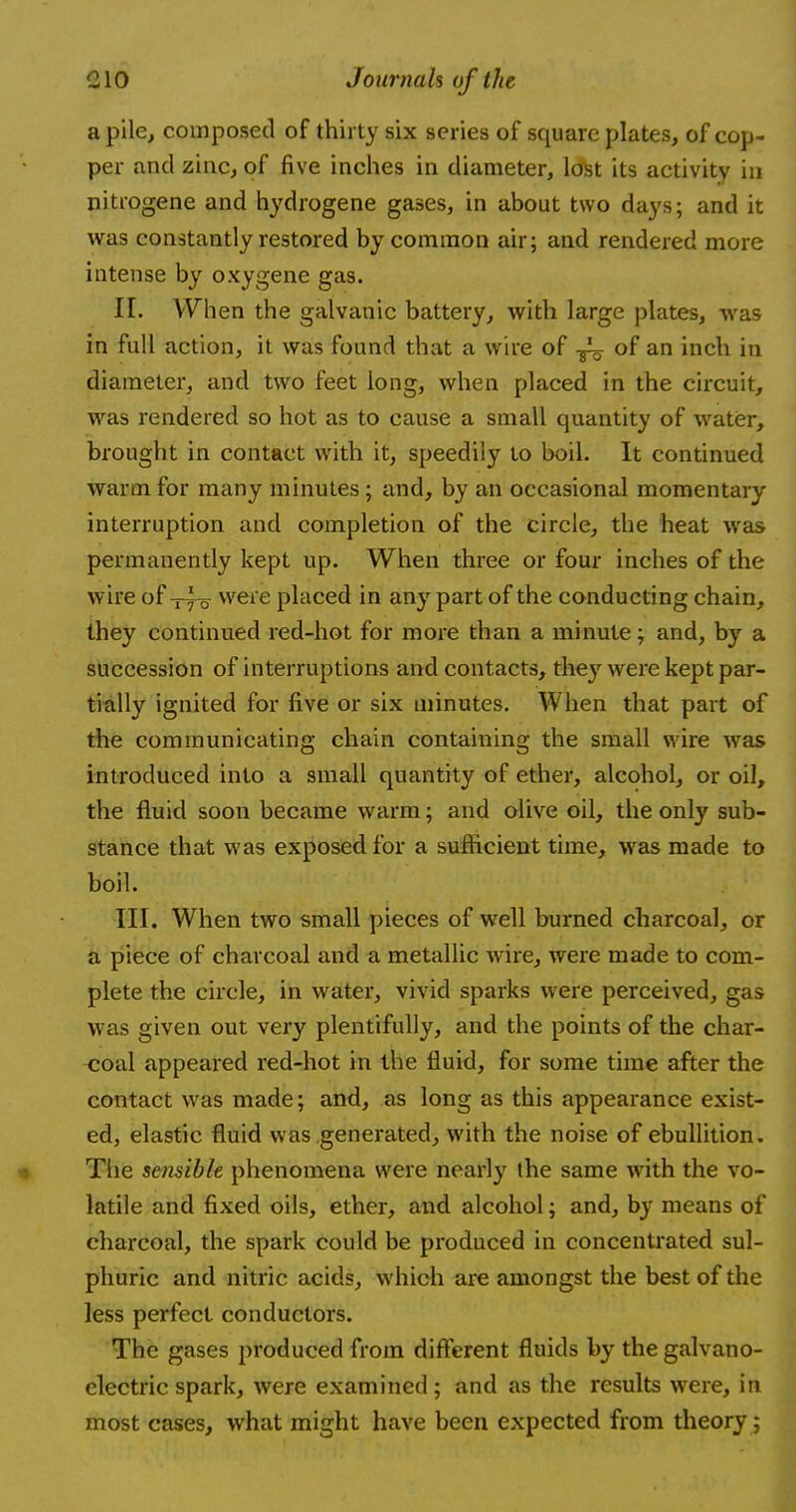 a pile, composed of thirty six series of square plates, of cop- per and zinc, of five inches in diameter, lost its activity in nitrogene and hydrogene gases, in about two days; and it was constantly restored by common air; and rendered more intense by oxygene gas. II. When the galvanic battery, with large plates, was in full action, it was found that a wire of of an inch in diameter, and two feet long, when placed in the circuit, was rendered so hot as to cause a small quantity of water, brought in contact with it, speedily to boil. It continued warm for many minutes; and, by an occasional momentary interruption and completion of the circle, the heat was permanently kept up. When three or four inches of the wire of were placed in any part of the conducting chain, they continued red-hot for more than a minute; and, by a succession of interruptions and contacts, they were kept par- tially ignited for five or six minutes. When that part of the communicating chain containing the small wire was introduced into a small quantity of ether, alcohol, or oil, the fluid soon became warm; and olive oil, the only sub- stance that was exposed for a sufficient time, was made to boil. III. When two small pieces of well burned charcoal, or a piece of charcoal and a metallic wire, were made to com- plete the circle, in water, vivid sparks were perceived, gas was given out very plentifully, and the points of the char- coal appeared red-hot in the fluid, for some time after the contact was made; and, as long as this appearance exist- ed, elastic fluid was generated, with the noise of ebullition. The sensible phenomena were nearly the same writh the vo- latile and fixed oils, ether, and alcohol; and, by means of charcoal, the spark could be produced in concentrated sul- phuric and nitric acids, which are amongst the best of the less perfect conductors. The gases produced from different fluids by the galvano- electric spark, were examined ; and as the results were, in most cases, what might have been expected from theory;