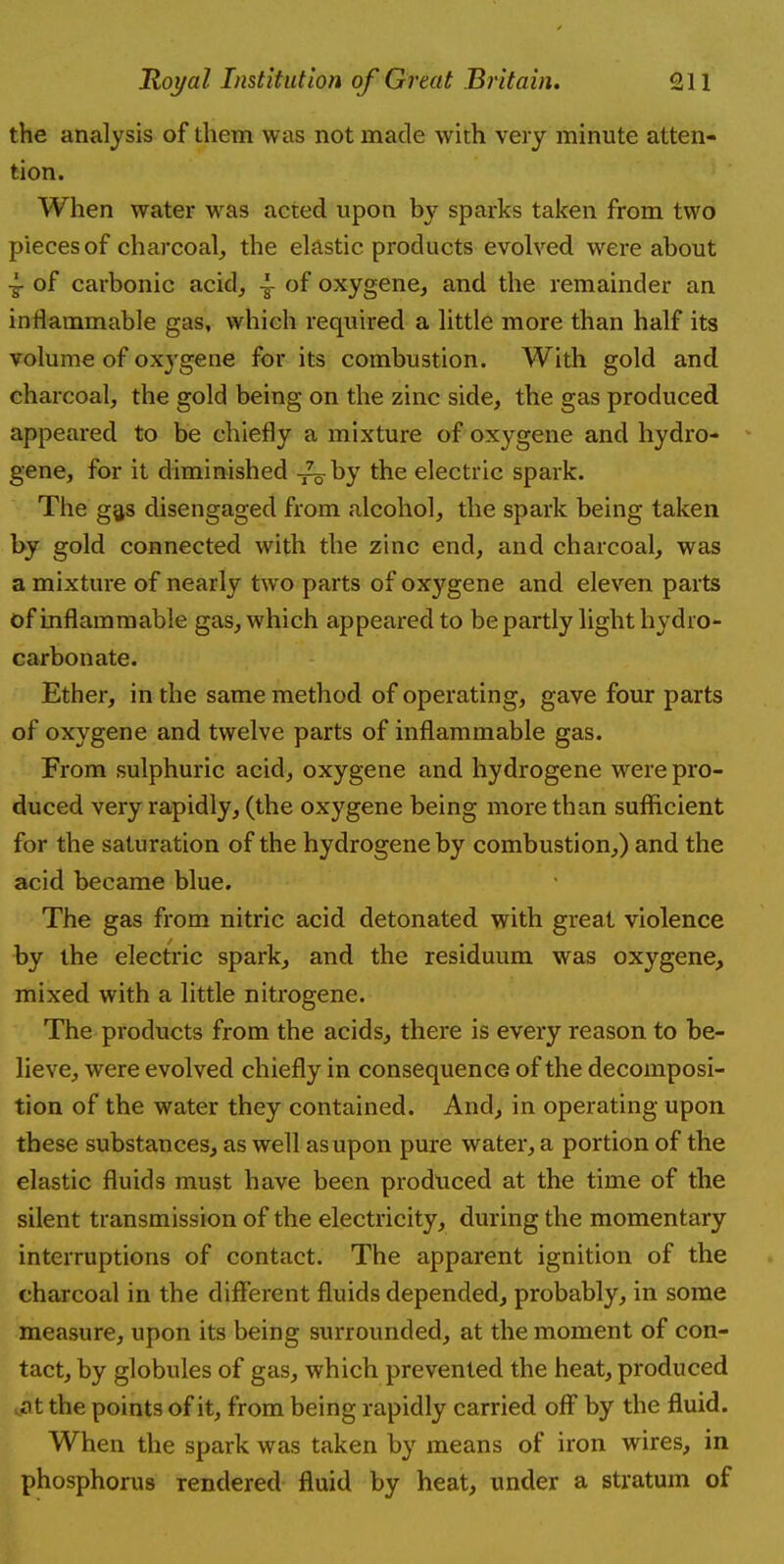 the analysis of them was not made with very minute atten- tion. When water was acted upon by sparks taken from two pieces of charcoal,, the elastic products evolved were about 4- of carbonic acid, of oxygene, and the remainder an inflammable gas, which required a little more than half its volume of oxj'gene for its combustion. With gold and charcoal, the gold being on the zinc side, the gas produced appeared to be chiefly a mixture of oxygene and hydro- gene, for it diminished by the electric spark. The gas disengaged from alcohol, the spark being taken by gold connected with the zinc end, and charcoal, was a mixture of nearly two parts of oxygene and eleven parts of inflammable gas, which appeared to be partly light hydro- carbonate. Ether, in the same method of operating, gave four parts of oxygene and twelve parts of inflammable gas. From sulphuric acid, oxygene and hydrogene were pro- duced very rapidly, (the oxygene being more than sufficient for the saturation of the hydrogene by combustion,) and the acid became blue. The gas from nitric acid detonated with great violence by the electric spark, and the residuum was oxygene, mixed with a little nitrogene. The products from the acids, there is every reason to be- lieve, were evolved chiefly in consequence of the decomposi- tion of the water they contained. And, in operating upon these substances, as well as upon pure water, a portion of the elastic fluids must have been produced at the time of the silent transmission of the electricity, during the momentary interruptions of contact. The apparent ignition of the charcoal in the different fluids depended, probably, in some measure, upon its being surrounded, at the moment of con- tact, by globules of gas, which prevented the heat, produced at the points of it, from being rapidly carried off by the fluid. When the spark was taken by means of iron wires, in phosphorus rendered fluid by heat, under a stratum of