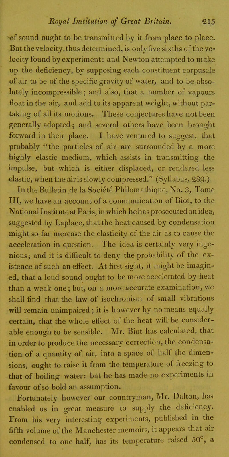 of sound ought to be transmitted by it from place to place. But the velocity, thus determined, is only five sixths of the ve- locity found by experiment: and Newton attempted to make up the deficiency, by supposing each constituent corpuscle of air to be of the specific gravity of water, and to be abso- lutely incompressible; and also, that a number of vapours float in the air, and add to its apparent weight, without par- taking of all its motions. These conjectures have not been generally adopted; and several others have been brought forward in their place. I have ventured to suggest, that probably the particles of air are surrounded by a more highly elastic medium, which assists in transmitting the impulse, but which is either displaced, or rendered less elastic, when the air is slowly compressed. (Syllabus, 289.) In the Bulletin de la Societe Philomathique, No. 3, Tome III, we have an account of a communication of Biot, to the National Institute at Paris, in which he has prosecuted an idea, suggested by Laplace, that the heat caused by condensation might so far increase the elasticity of the air as to cause the acceleration in question. The idea is certainly very inge- nious; and it is difficult to deny the probability of the ex- istence of such an effect. At first sight, it might be imagin- ed, that a loud sound ought to be more accelerated by heat than a weak one; but, on a more accurate examination, we shall find that the law of isochronism of small vibrations will remain unimpaired ; it is however by no means equally certain, that the whole effect of the heat will be consider- able enough to be sensible. Mr. Biot has calculated, that in order to produce the necessary correction, the condensa- tion of a quantity of air, into a space of half the dimen- sions, ought to raise it from the temperature of freezing to that of boiling water: but he has made no experiments in favour of so bold an assumption. Fortunately however our countryman, Mr. Dalton, has enabled us in great measure to supply the deficiency. From his very interesting experiments, published in the fifth volume of the Manchester memoirs, it appears that air condensed to one half, has its temperature raised 50°, a