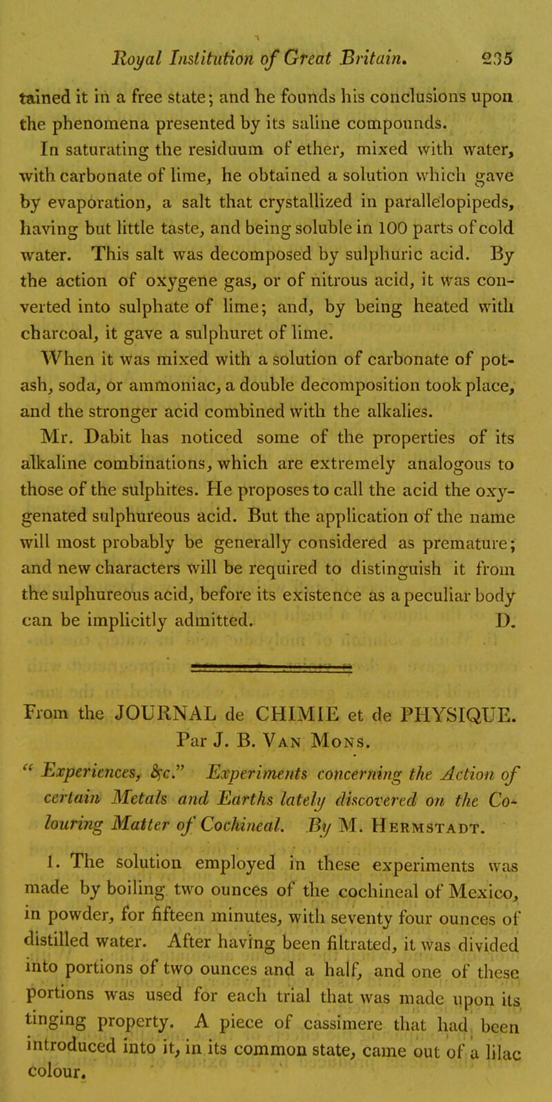 tained it in a free state; and he founds his conclusions upon the phenomena presented by its saline compounds. In saturating the residuum of ether, mixed with water, with carbonate of lime, he obtained a solution which gave by evaporation, a salt that crystallized in parallelopipeds, having but little taste, and being soluble in 100 parts of cold water. This salt was decomposed by sulphuric acid. By the action of oxygene gas, or of nitrous acid, it was con- verted into sulphate of lime; and, by being heated with charcoal, it gave a sulphuret of lime. When it was mixed with a solution of carbonate of pot- ash, soda, or ammoniac, a double decomposition took place, and the stronger acid combined with the alkalies. Mr. Dabit has noticed some of the properties of its alkaline combinations, which are extremely analogous to those of the sulphites. He proposes to call the acid the oxy- genated sulphureous acid. But the application of the name will most probably be generally considered as premature; and new characters will be required to distinguish it from the sulphureous acid, before its existence as a peculiar body can be implicitly admitted. D. From the JOURNAL de CHIMIE et de PHYSIQUE. Par J. B. Van Mons.  Experiences, #c. Experiments concerning the Action of certain Metals and Earths lately discovered on the Co- louring Matter of CochineaL By Mi Hermstadt. 1. The solution employed in these experiments was made by boiling two ounces of the cochineal of Mexico, in powder, for fifteen minutes, with seventy four ounces of distilled water. After having been filtrated, it was divided into portions of two ounces and a half, and one of these portions was used for each trial that was made upon its tinging property. A piece of cassimere thai had been introduced into it, in its common state, came out of a lilac colour.