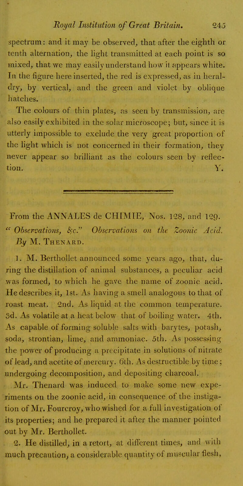spectrum: and it may be observed, tbat after the eighth or tenth alternation, the light transmitted at each point is so mixed, that we may easily understand how it appears white. In the figure here inserted, the red is expressed, as in heral- dry, by vertical, and the green and violet by oblique hatches. The colours of thin plates, as seen by transmission, are also easily exhibited in the solar microscope; but, since it is utterly impossible to exclude the very great proportion of the light which is not concerned in their formation, they never appear so brilliant as the colours seen by reflec- tion. V. From the ANNALES de CHIMTC, Nos. 128, and 129- f( Observations, £fc. Observations on the Zoonic Acid. By M. Thenard. 1. M. Berthollet announced some years ago, that, du- ring the distillation of animal substances, a peculiar acid was formed, to which he gave the name of zoonic acid. He describes it, 1st. As having a smell analogous to that of roast meat. 2nd. As liquid at the common temperature. 3d. As volatile at a heat below that of boiling water. 4th. As capable of forming soluble salts with barytes, potash, soda, strontian, lime, and ammoniac. 5th. As possessing the power of producing a precipitate in solutions of nitrate of lead, and acetite of mercury. 6 th. As destructible by time; undergoing decomposition, and depositing charcoal. Mr. Thenard was induced to make some new expe- riments on the zoonic acid, in consequence of the instiga- tion of Mr. Fourcroy, who wished for a full investigation of its properties; and he prepared it after the manner pointed out by Mr. Berthollet. 2. He distilled, in a retort, at different times, and with much precaution, a considerable quantity of muscular flesh,